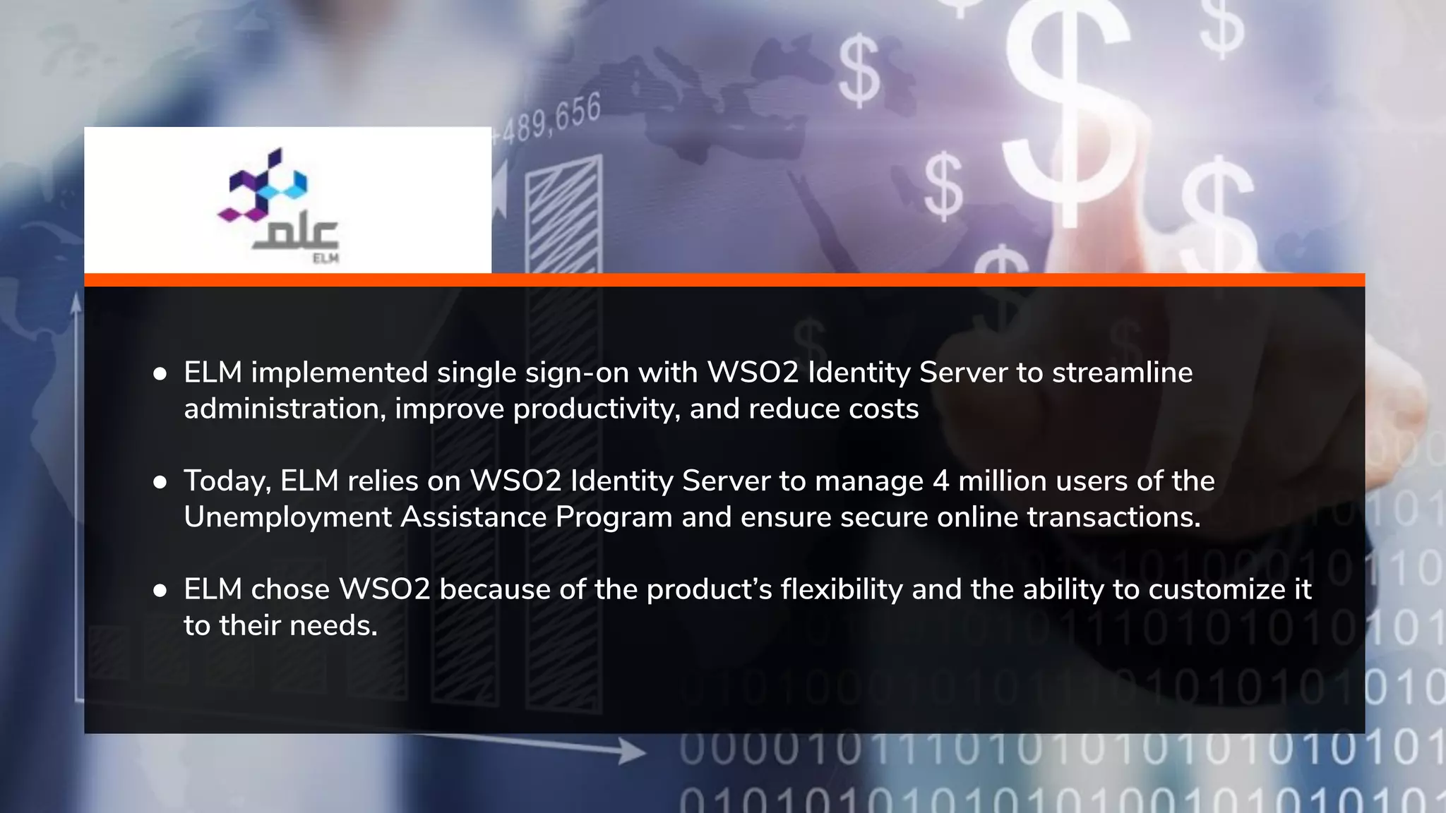 ● ELM implemented single sign-on with WSO2 Identity Server to streamline administration, improve productivity, and reduce costs ● Today, ELM relies on WSO2 Identity Server to manage 4 million users of the Unemployment Assistance Program and ensure secure online transactions. ● ELM chose WSO2 because of the product’s ﬂexibility and the ability to customize it to their needs. 