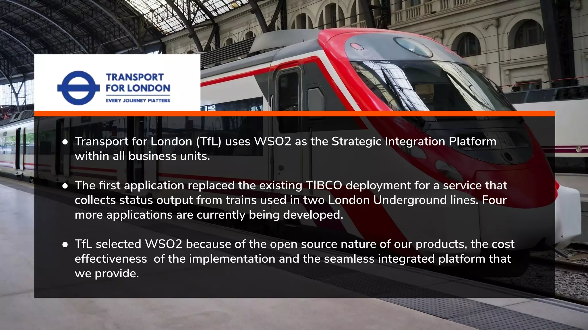 ● Transport for London (TfL) uses WSO2 as the Strategic Integration Platform within all business units. ● The ﬁrst application replaced the existing TIBCO deployment for a service that collects status output from trains used in two London Underground lines. Four more applications are currently being developed. ● TfL selected WSO2 because of the open source nature of our products, the cost effectiveness of the implementation and the seamless integrated platform that we provide. 