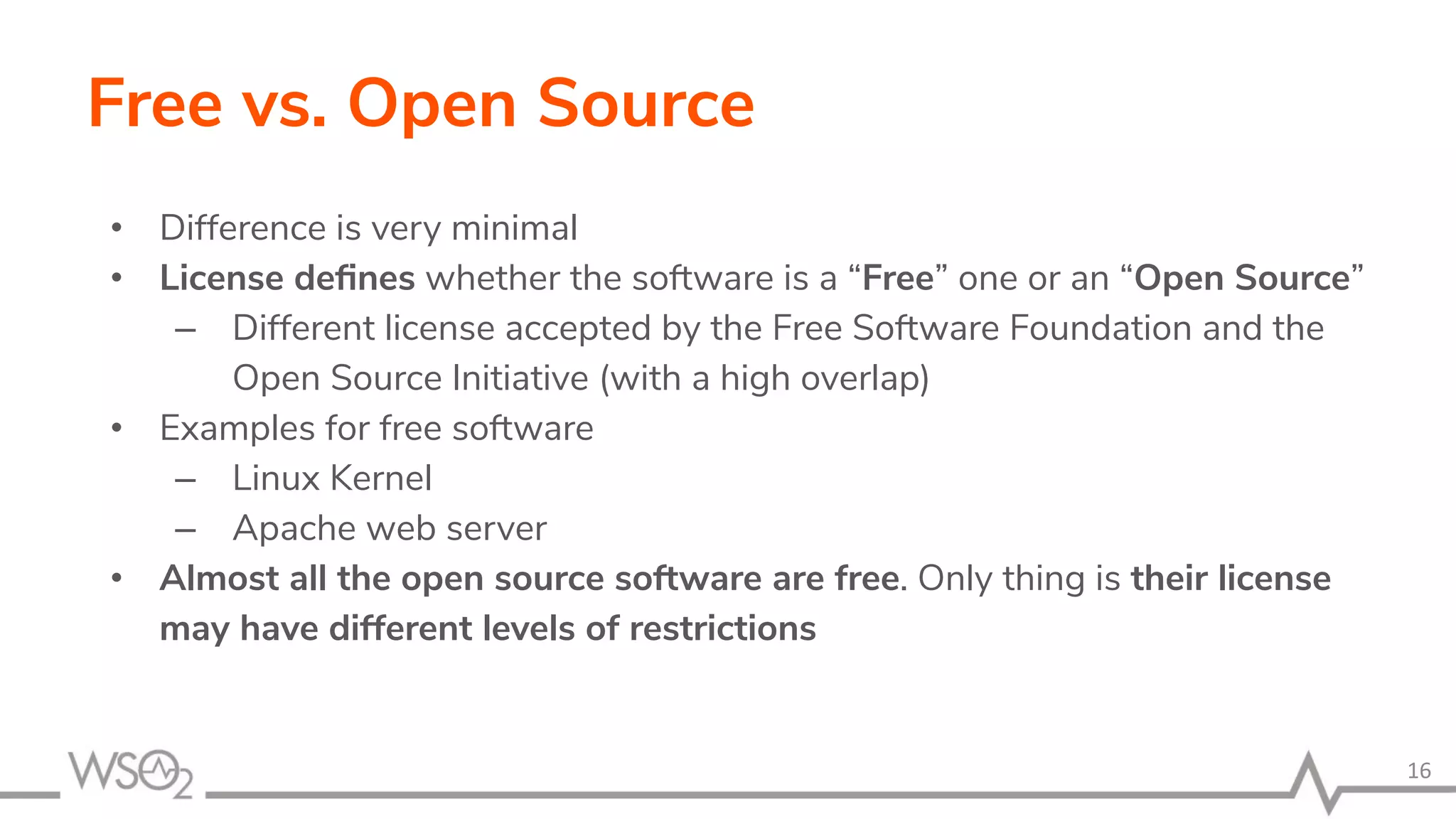 Free vs. Open Source • Difference is very minimal • License deﬁnes whether the software is a “Free” one or an “Open Source” – Different license accepted by the Free Software Foundation and the Open Source Initiative (with a high overlap) • Examples for free software – Linux Kernel – Apache web server • Almost all the open source software are free. Only thing is their license may have different levels of restrictions 16 