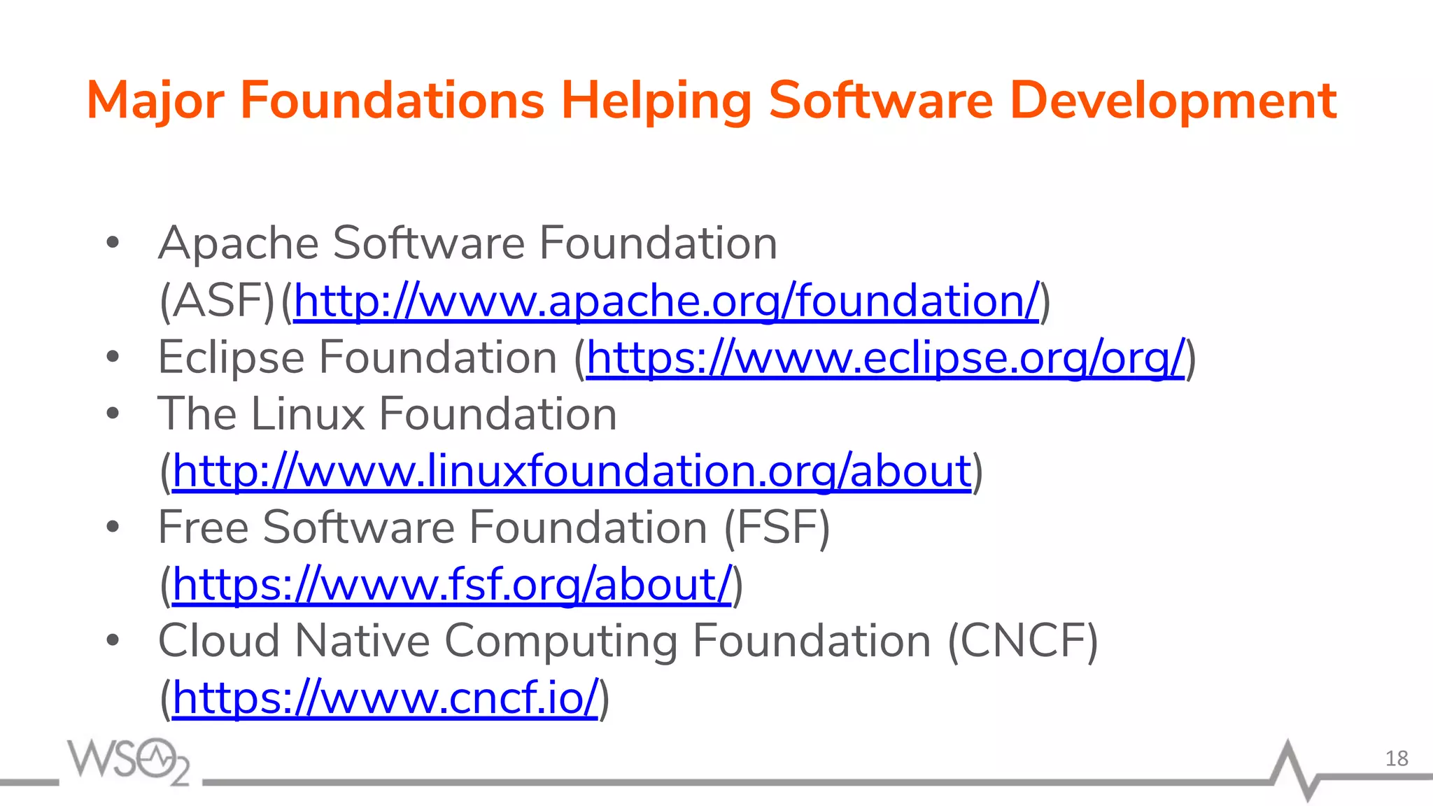 • Apache Software Foundation (ASF)(http://www.apache.org/foundation/) • Eclipse Foundation (https://www.eclipse.org/org/) • The Linux Foundation (http://www.linuxfoundation.org/about) • Free Software Foundation (FSF) (https://www.fsf.org/about/) • Cloud Native Computing Foundation (CNCF) (https://www.cncf.io/) 18 Major Foundations Helping Software Development 