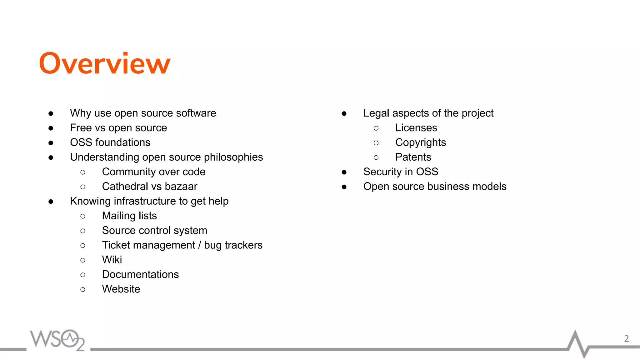 ● Why use open source software ● Free vs open source ● OSS foundations ● Understanding open source philosophies ○ Community over code ○ Cathedral vs bazaar ● Knowing infrastructure to get help ○ Mailing lists ○ Source control system ○ Ticket management / bug trackers ○ Wiki ○ Documentations ○ Website Overview 2 ● Legal aspects of the project ○ Licenses ○ Copyrights ○ Patents ● Security in OSS ● Open source business models 