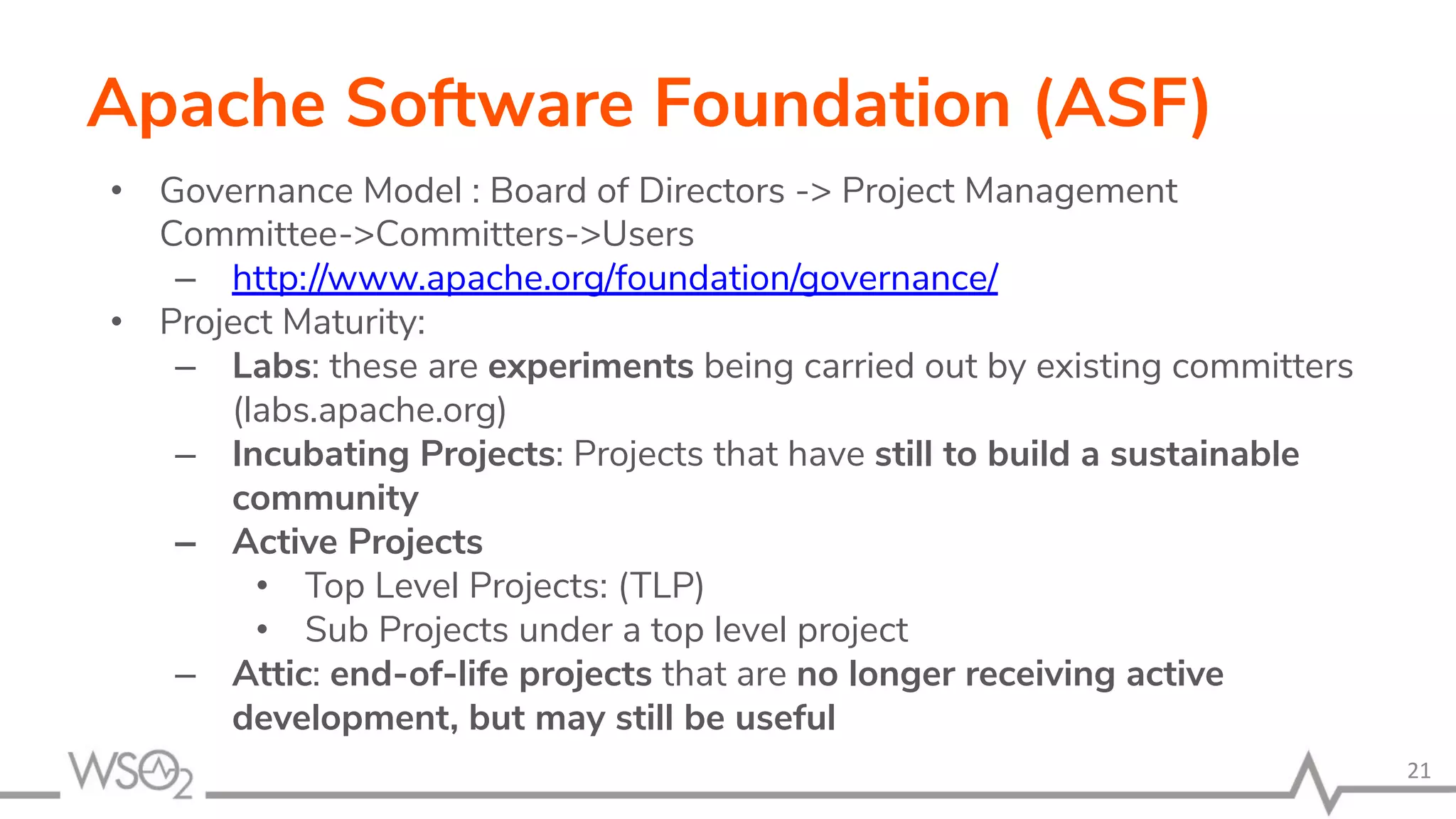 Apache Software Foundation (ASF) • Governance Model : Board of Directors -> Project Management Committee->Committers->Users – http://www.apache.org/foundation/governance/ • Project Maturity: – Labs: these are experiments being carried out by existing committers (labs.apache.org) – Incubating Projects: Projects that have still to build a sustainable community – Active Projects • Top Level Projects: (TLP) • Sub Projects under a top level project – Attic: end-of-life projects that are no longer receiving active development, but may still be useful 21 