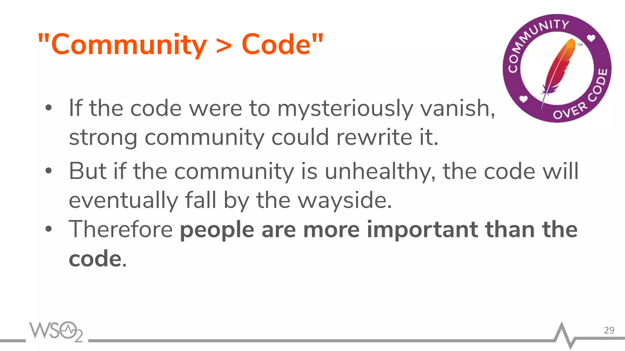 "Community > Code" • If the code were to mysteriously vanish, a strong community could rewrite it. • But if the community is unhealthy, the code will eventually fall by the wayside. • Therefore people are more important than the code. 29 