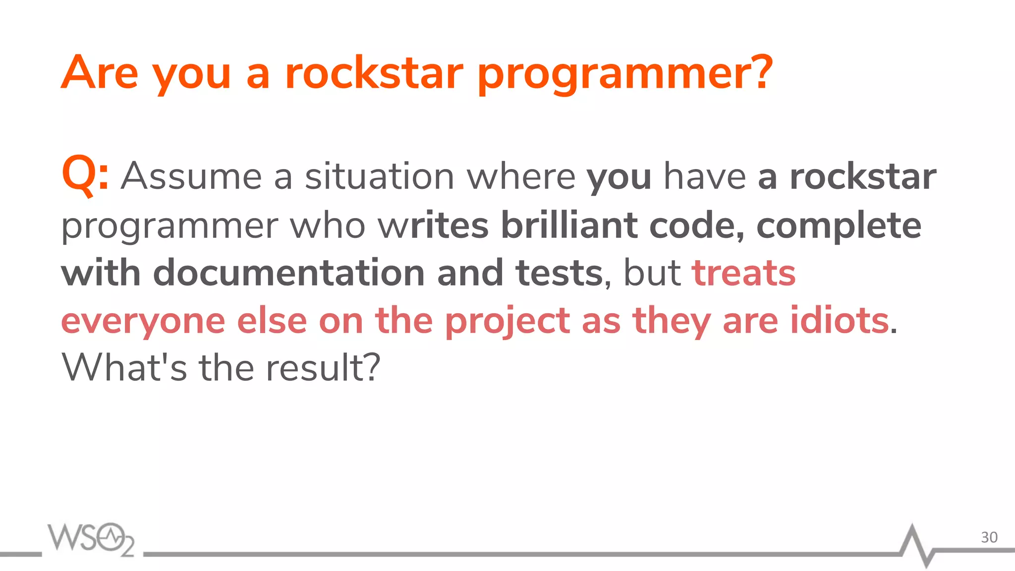 Are you a rockstar programmer? Q: Assume a situation where you have a rockstar programmer who writes brilliant code, complete with documentation and tests, but treats everyone else on the project as they are idiots. What's the result? 30 