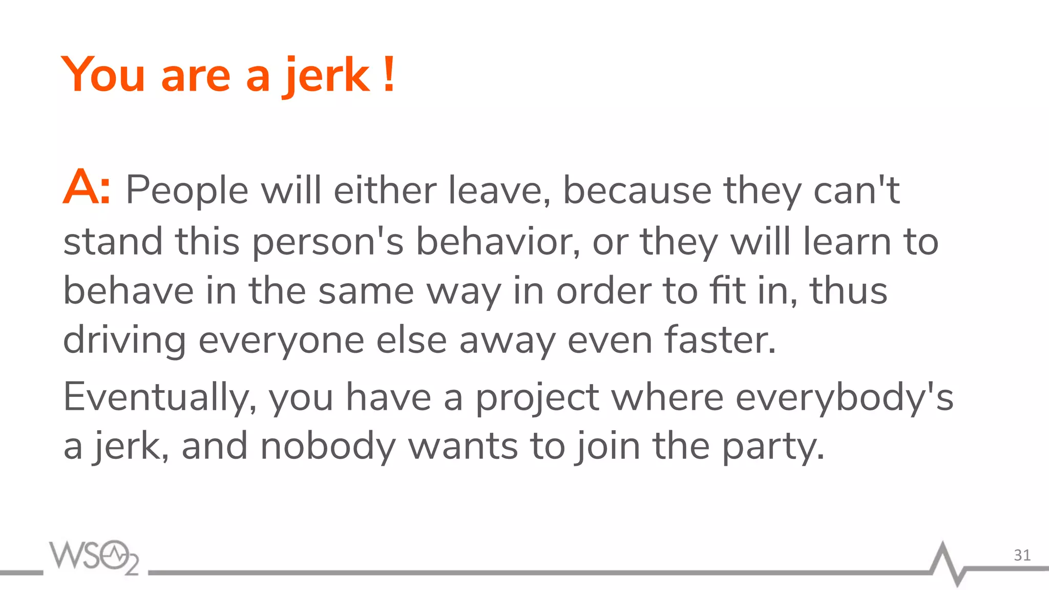 You are a jerk ! A: People will either leave, because they can't stand this person's behavior, or they will learn to behave in the same way in order to ﬁt in, thus driving everyone else away even faster. Eventually, you have a project where everybody's a jerk, and nobody wants to join the party. 31 