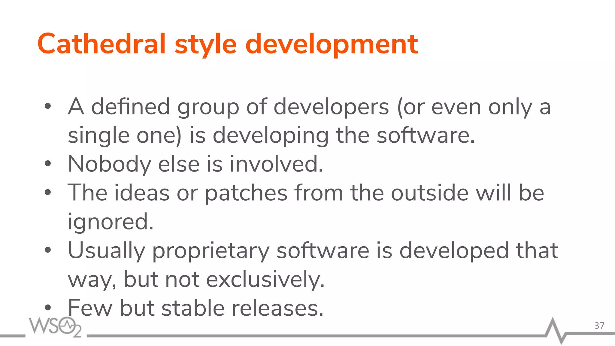 Cathedral style development • A deﬁned group of developers (or even only a single one) is developing the software. • Nobody else is involved. • The ideas or patches from the outside will be ignored. • Usually proprietary software is developed that way, but not exclusively. • Few but stable releases. 37 