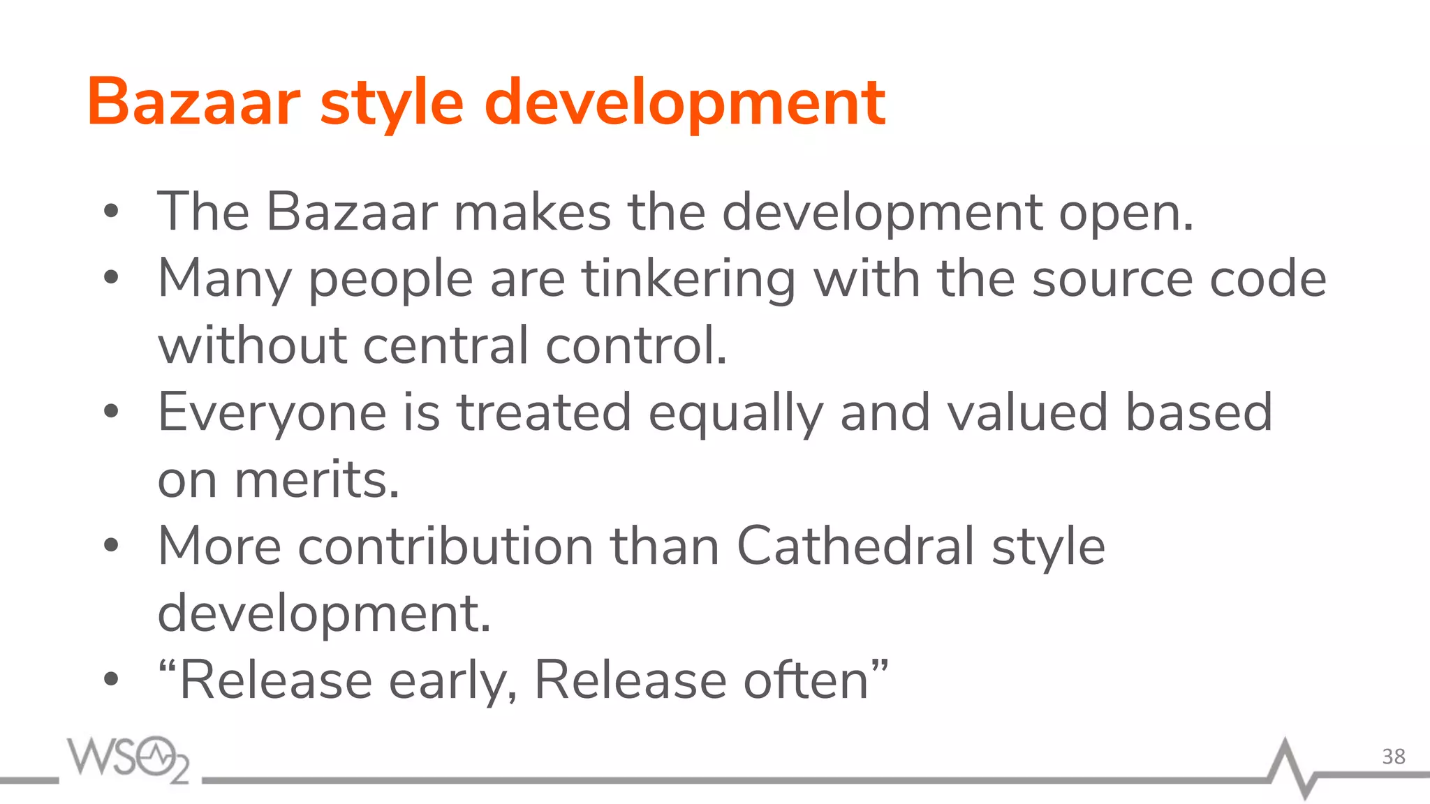 Bazaar style development • The Bazaar makes the development open. • Many people are tinkering with the source code without central control. • Everyone is treated equally and valued based on merits. • More contribution than Cathedral style development. • “Release early, Release often” 38 