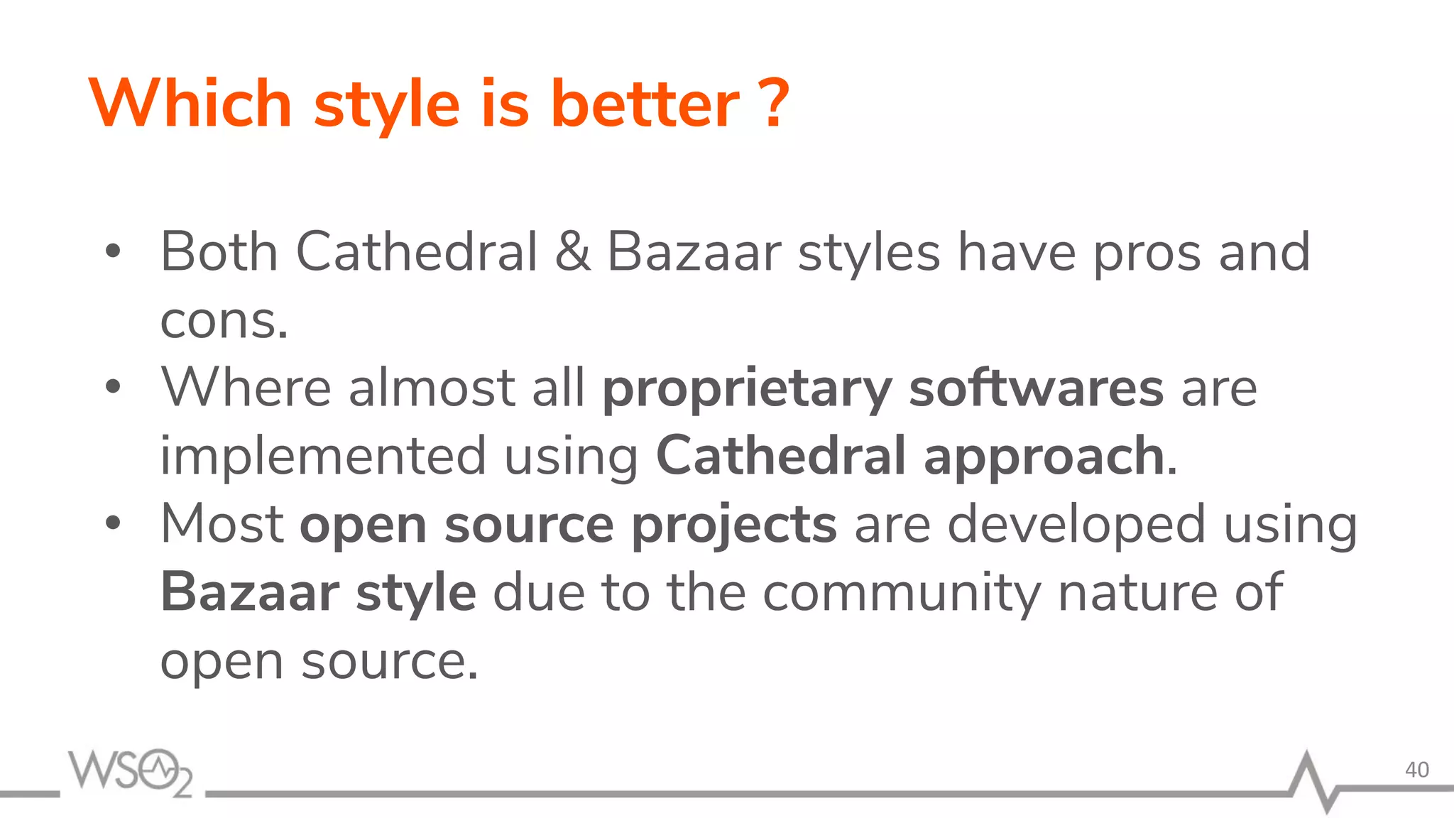 Which style is better ? • Both Cathedral & Bazaar styles have pros and cons. • Where almost all proprietary softwares are implemented using Cathedral approach. • Most open source projects are developed using Bazaar style due to the community nature of open source. 40 