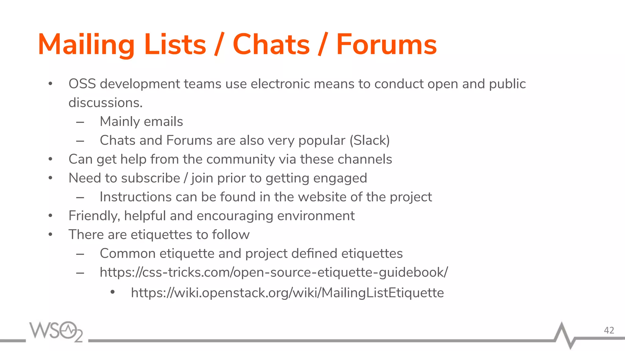 Mailing Lists / Chats / Forums • OSS development teams use electronic means to conduct open and public discussions. – Mainly emails – Chats and Forums are also very popular (Slack) • Can get help from the community via these channels • Need to subscribe / join prior to getting engaged – Instructions can be found in the website of the project • Friendly, helpful and encouraging environment • There are etiquettes to follow – Common etiquette and project deﬁned etiquettes – https://css-tricks.com/open-source-etiquette-guidebook/ • https://wiki.openstack.org/wiki/MailingListEtiquette 42 