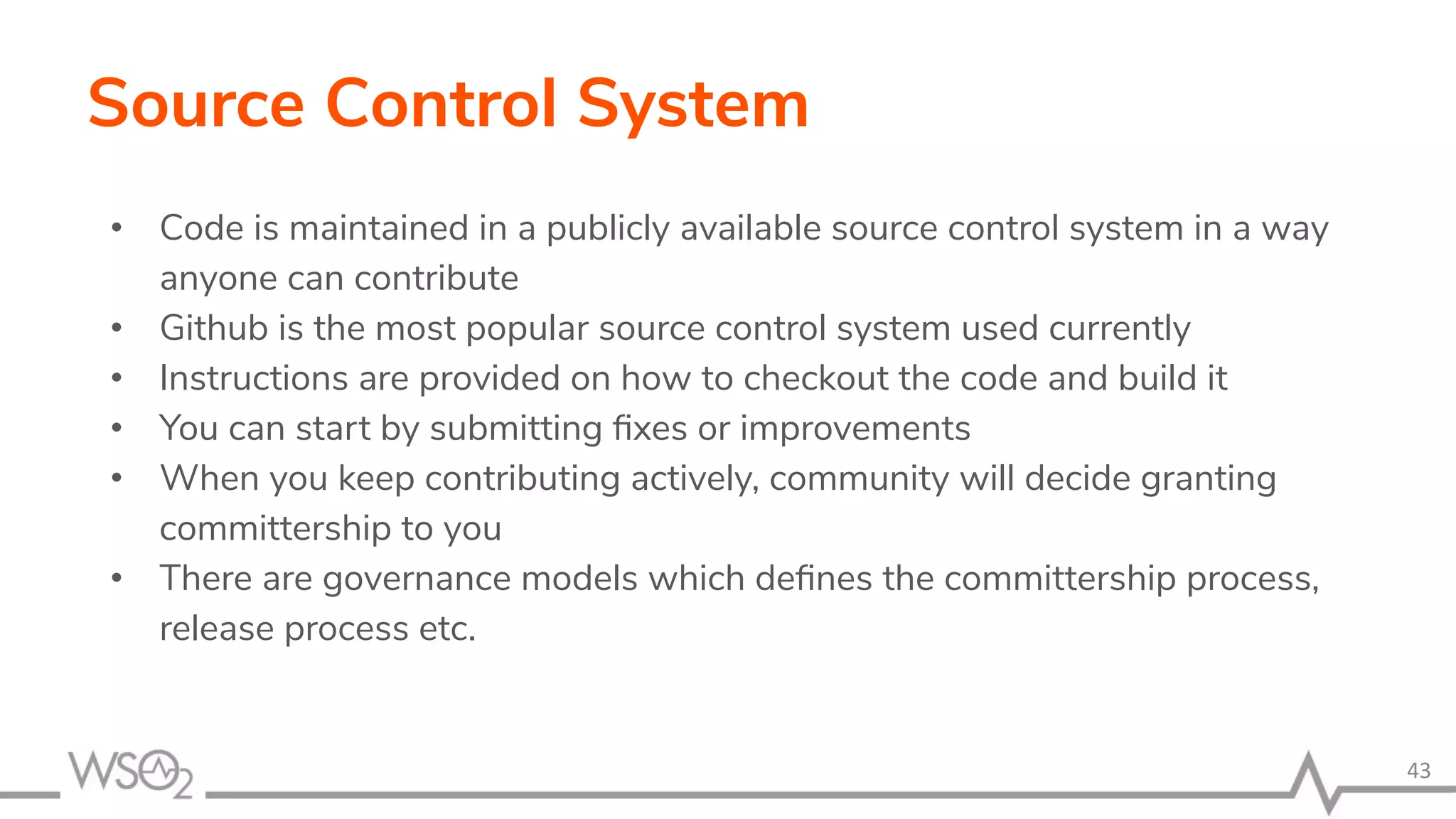 Source Control System • Code is maintained in a publicly available source control system in a way anyone can contribute • Github is the most popular source control system used currently • Instructions are provided on how to checkout the code and build it • You can start by submitting ﬁxes or improvements • When you keep contributing actively, community will decide granting committership to you • There are governance models which deﬁnes the committership process, release process etc. 43 