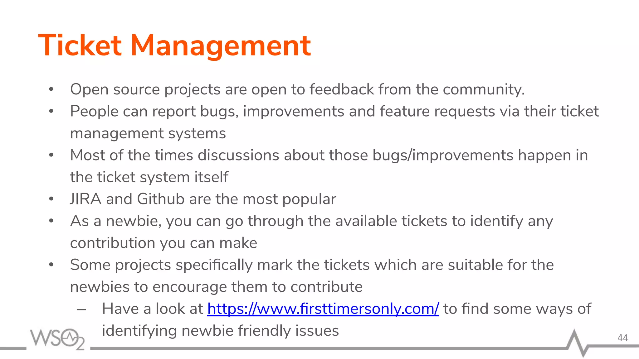 Ticket Management • Open source projects are open to feedback from the community. • People can report bugs, improvements and feature requests via their ticket management systems • Most of the times discussions about those bugs/improvements happen in the ticket system itself • JIRA and Github are the most popular • As a newbie, you can go through the available tickets to identify any contribution you can make • Some projects speciﬁcally mark the tickets which are suitable for the newbies to encourage them to contribute – Have a look at https://www.ﬁrsttimersonly.com/ to ﬁnd some ways of identifying newbie friendly issues 44 