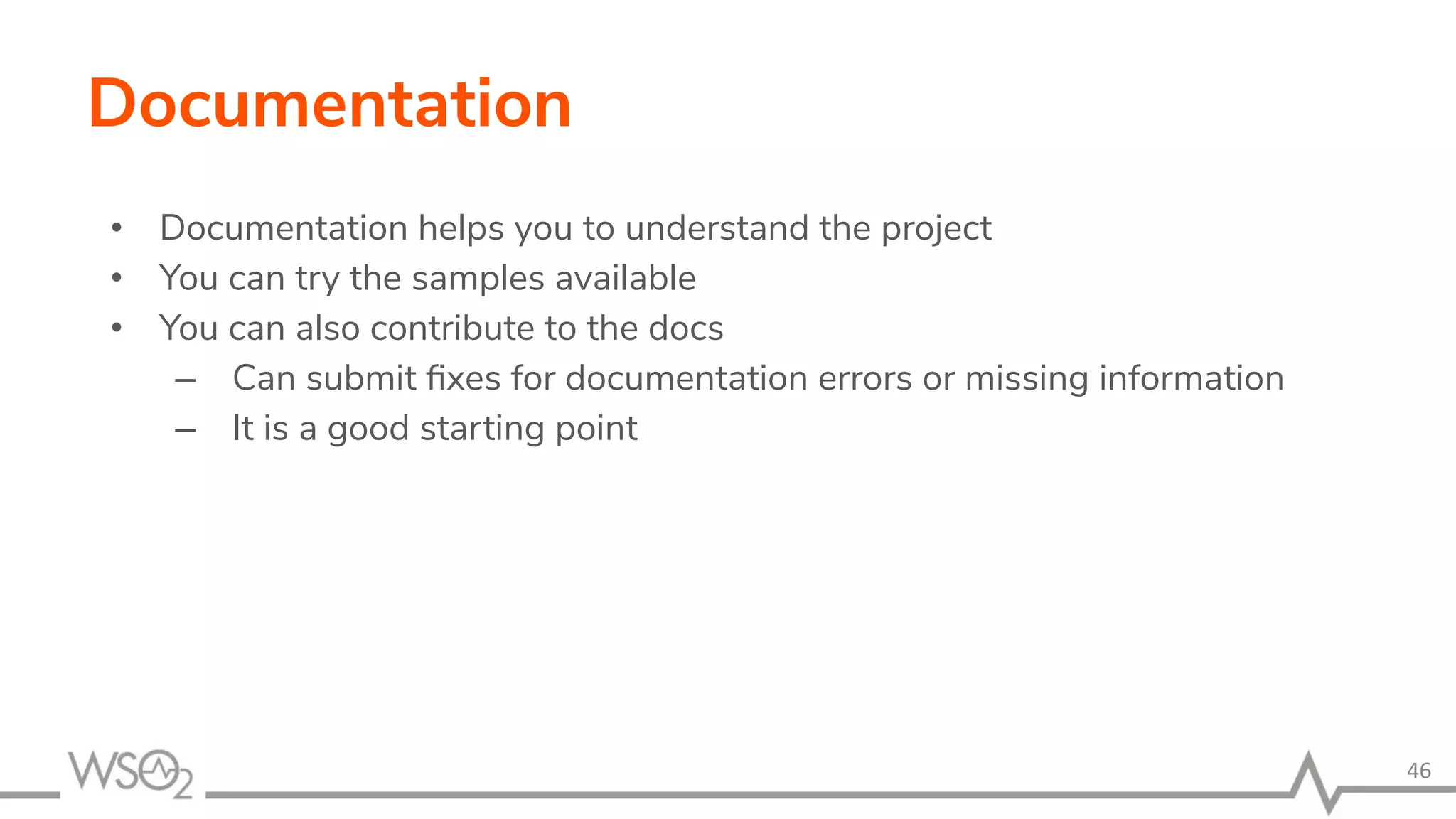 Documentation • Documentation helps you to understand the project • You can try the samples available • You can also contribute to the docs – Can submit ﬁxes for documentation errors or missing information – It is a good starting point 46 