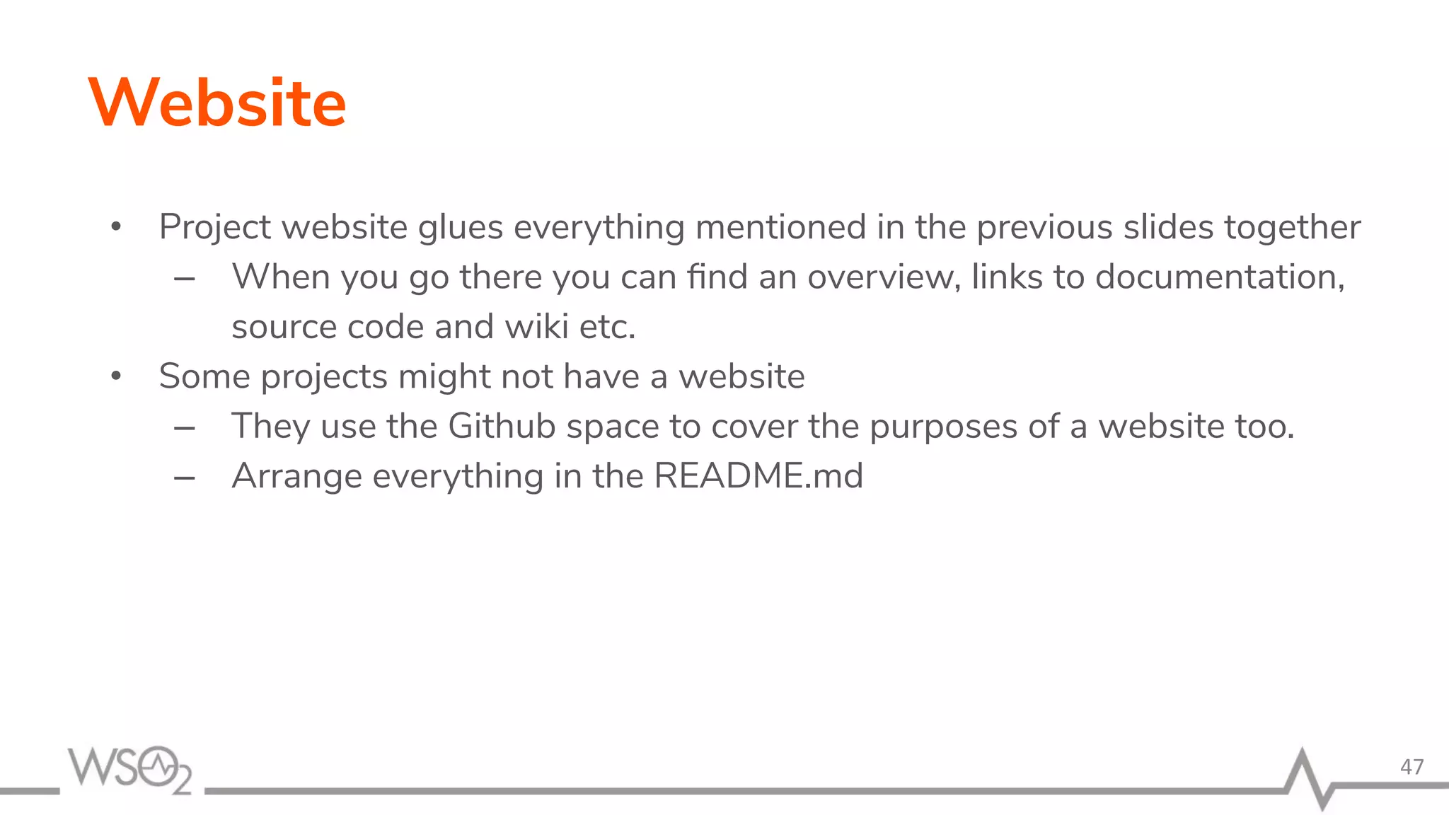 Website • Project website glues everything mentioned in the previous slides together – When you go there you can ﬁnd an overview, links to documentation, source code and wiki etc. • Some projects might not have a website – They use the Github space to cover the purposes of a website too. – Arrange everything in the README.md 47 