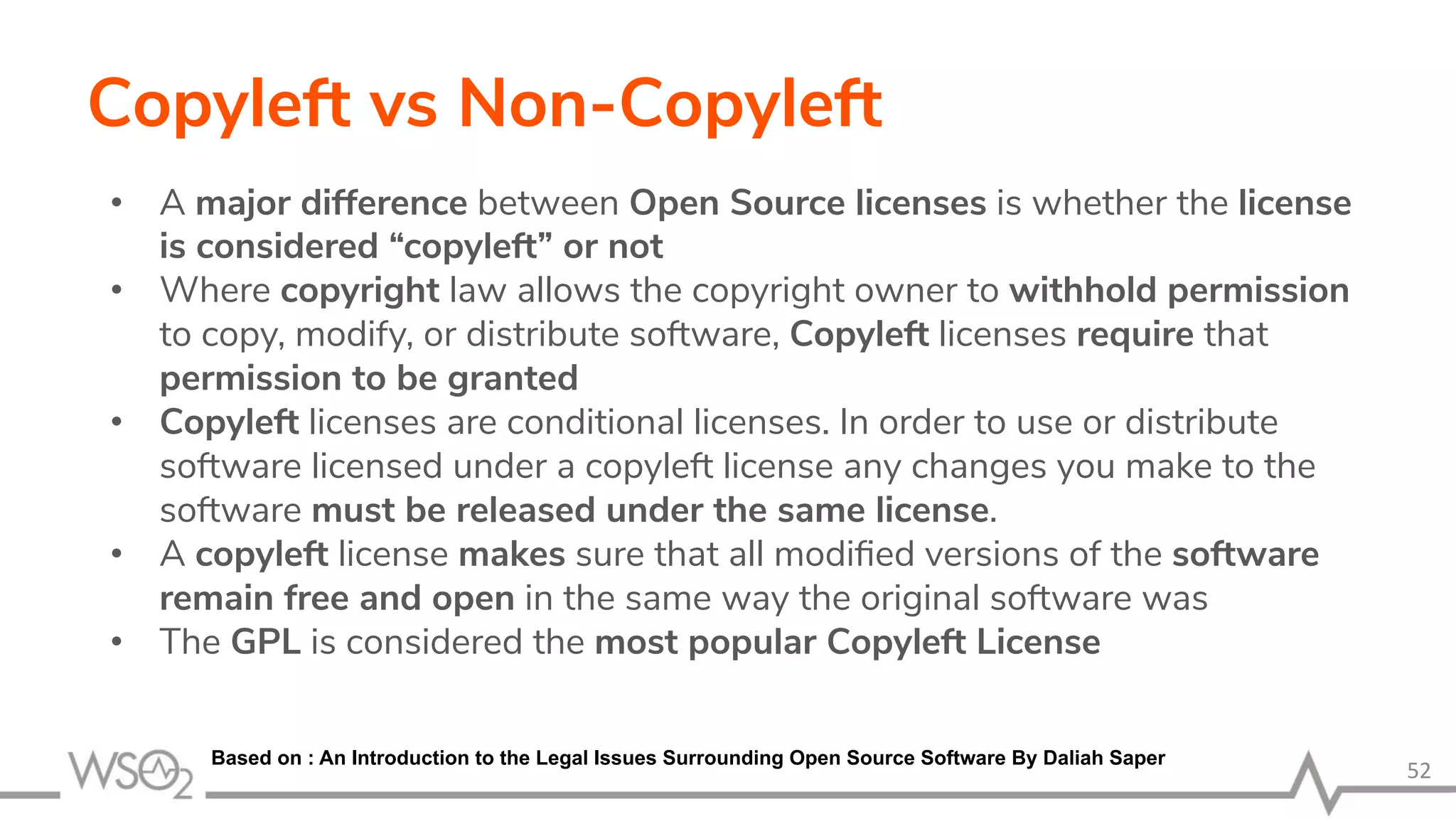 Copyleft vs Non-Copyleft • A major difference between Open Source licenses is whether the license is considered “copyleft” or not • Where copyright law allows the copyright owner to withhold permission to copy, modify, or distribute software, Copyleft licenses require that permission to be granted • Copyleft licenses are conditional licenses. In order to use or distribute software licensed under a copyleft license any changes you make to the software must be released under the same license. • A copyleft license makes sure that all modiﬁed versions of the software remain free and open in the same way the original software was • The GPL is considered the most popular Copyleft License 52 Based on : An Introduction to the Legal Issues Surrounding Open Source Software By Daliah Saper 
