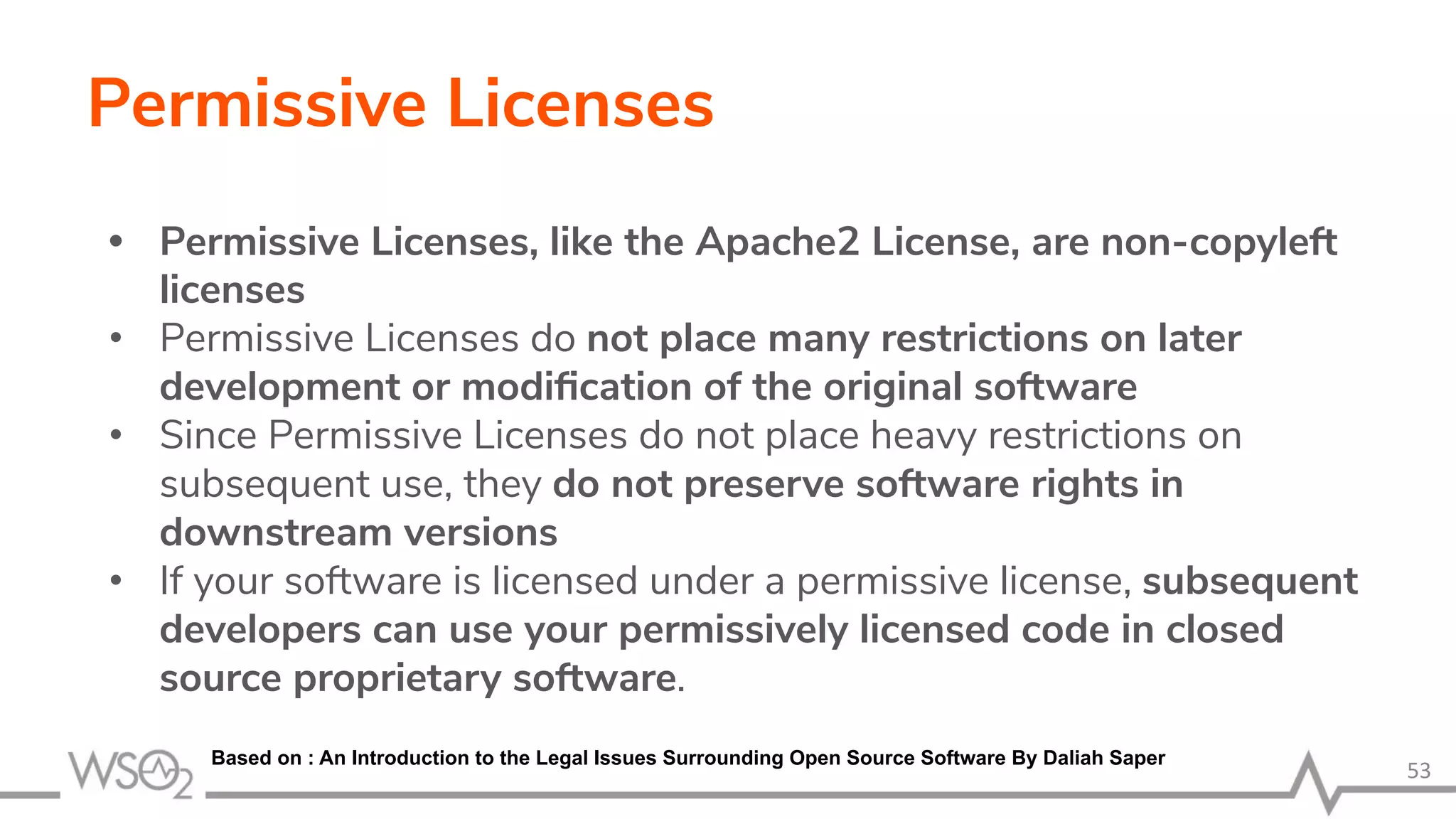 Permissive Licenses • Permissive Licenses, like the Apache2 License, are non-copyleft licenses • Permissive Licenses do not place many restrictions on later development or modiﬁcation of the original software • Since Permissive Licenses do not place heavy restrictions on subsequent use, they do not preserve software rights in downstream versions • If your software is licensed under a permissive license, subsequent developers can use your permissively licensed code in closed source proprietary software. 53 Based on : An Introduction to the Legal Issues Surrounding Open Source Software By Daliah Saper 