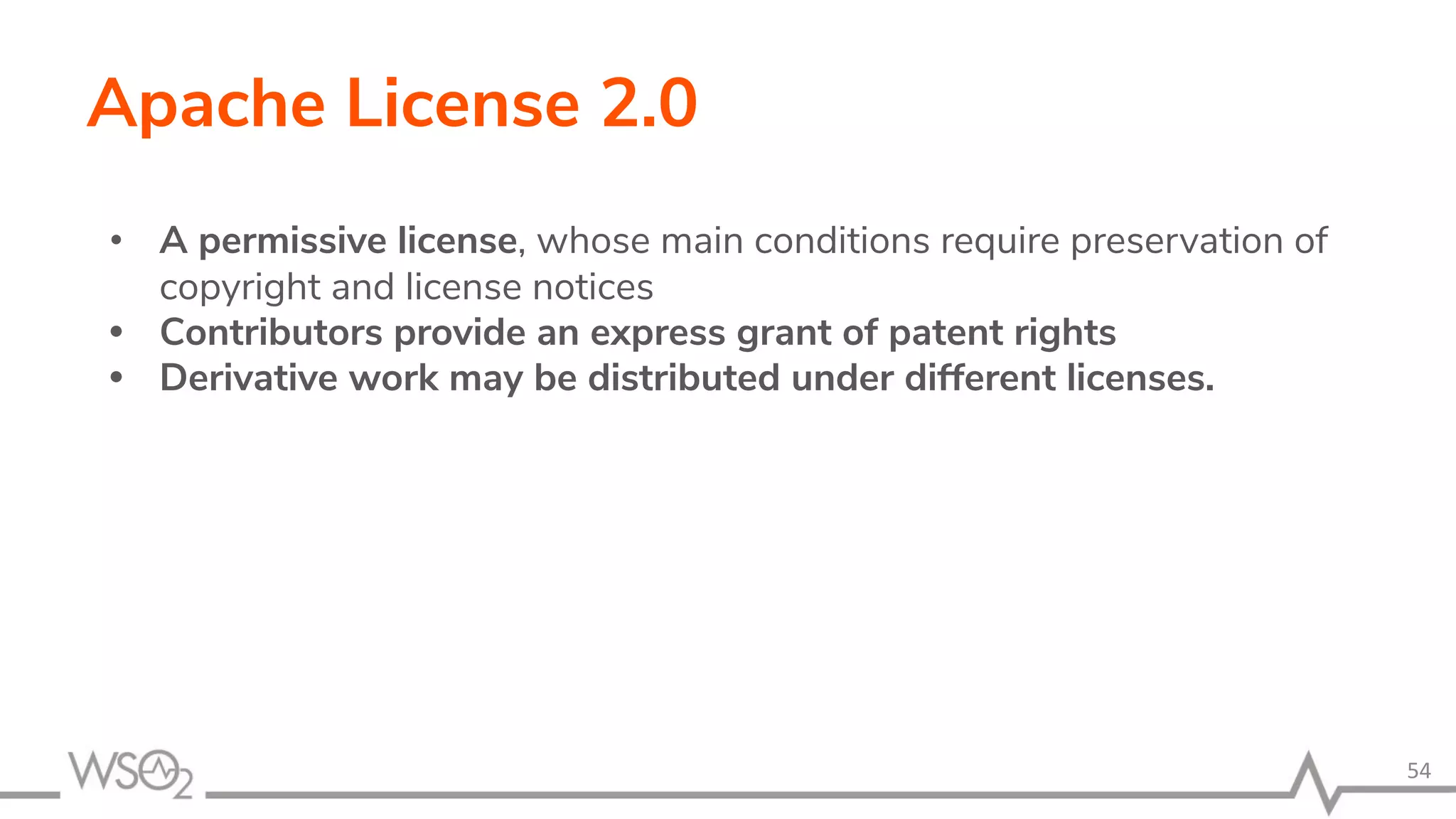 Apache License 2.0 • A permissive license, whose main conditions require preservation of copyright and license notices • Contributors provide an express grant of patent rights • Derivative work may be distributed under different licenses. 54 