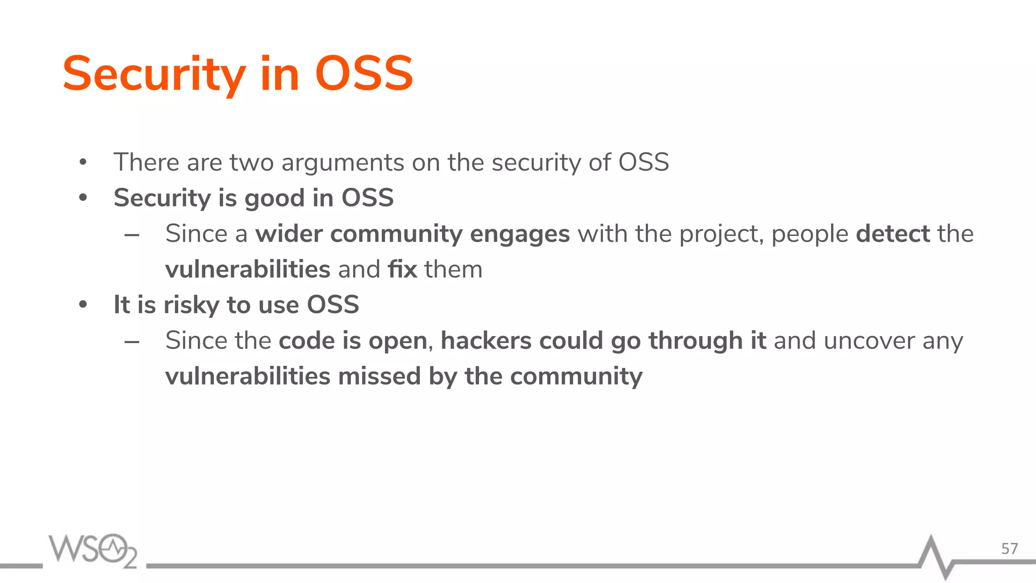 Security in OSS • There are two arguments on the security of OSS • Security is good in OSS – Since a wider community engages with the project, people detect the vulnerabilities and ﬁx them • It is risky to use OSS – Since the code is open, hackers could go through it and uncover any vulnerabilities missed by the community 57 