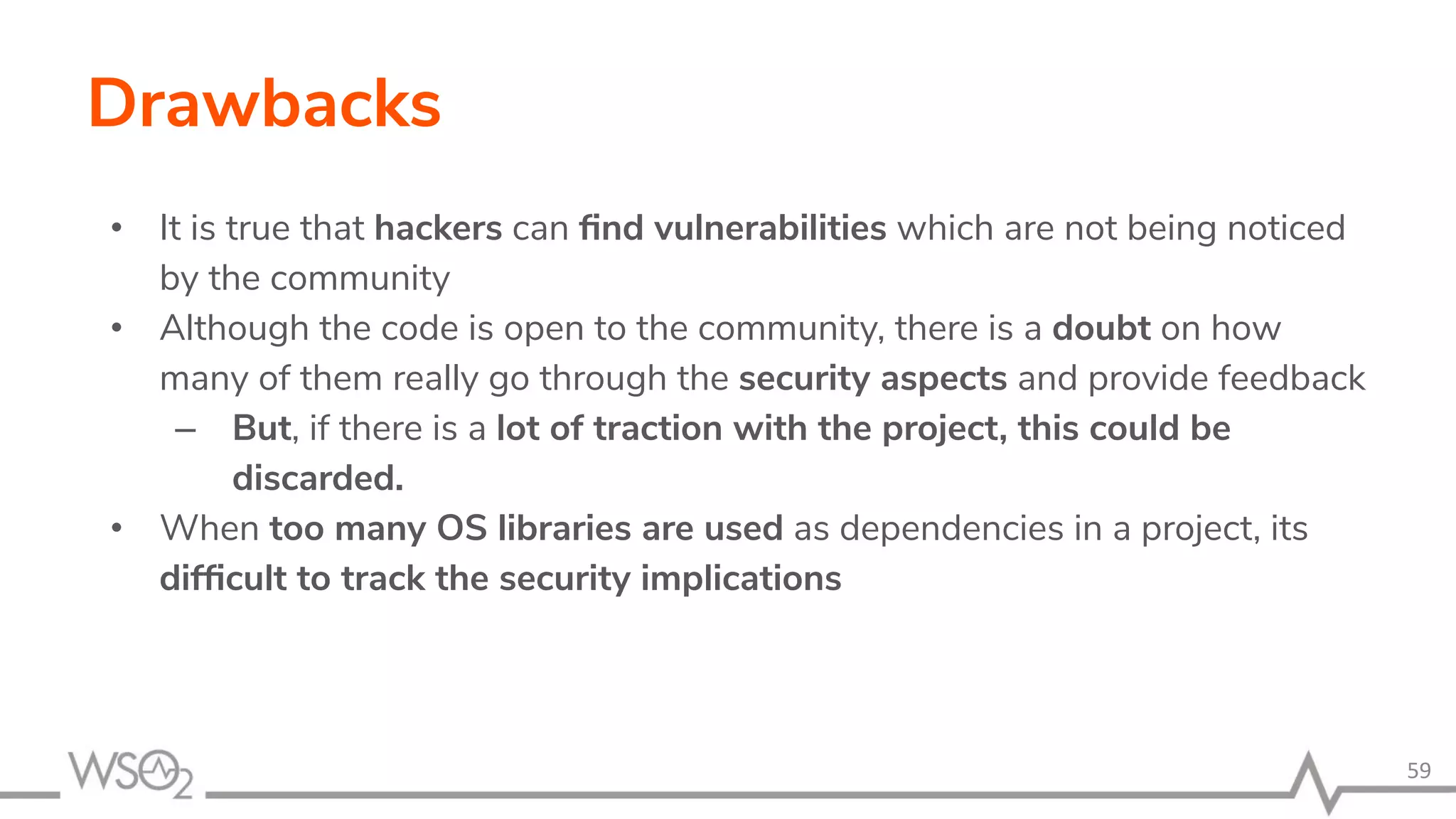 Drawbacks • It is true that hackers can ﬁnd vulnerabilities which are not being noticed by the community • Although the code is open to the community, there is a doubt on how many of them really go through the security aspects and provide feedback – But, if there is a lot of traction with the project, this could be discarded. • When too many OS libraries are used as dependencies in a project, its difﬁcult to track the security implications 59 