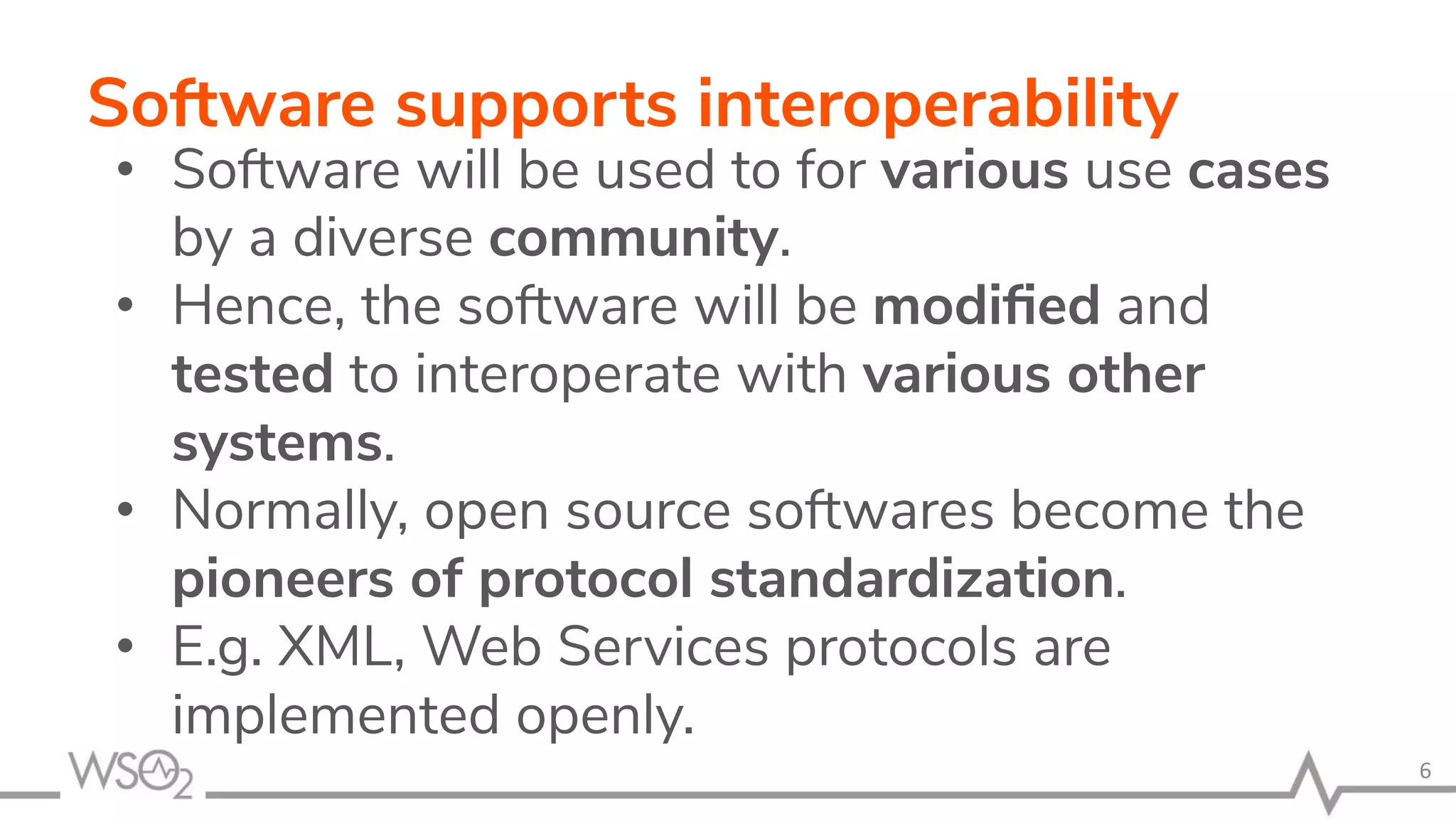 Software supports interoperability • Software will be used to for various use cases by a diverse community. • Hence, the software will be modiﬁed and tested to interoperate with various other systems. • Normally, open source softwares become the pioneers of protocol standardization. • E.g. XML, Web Services protocols are implemented openly. 6 