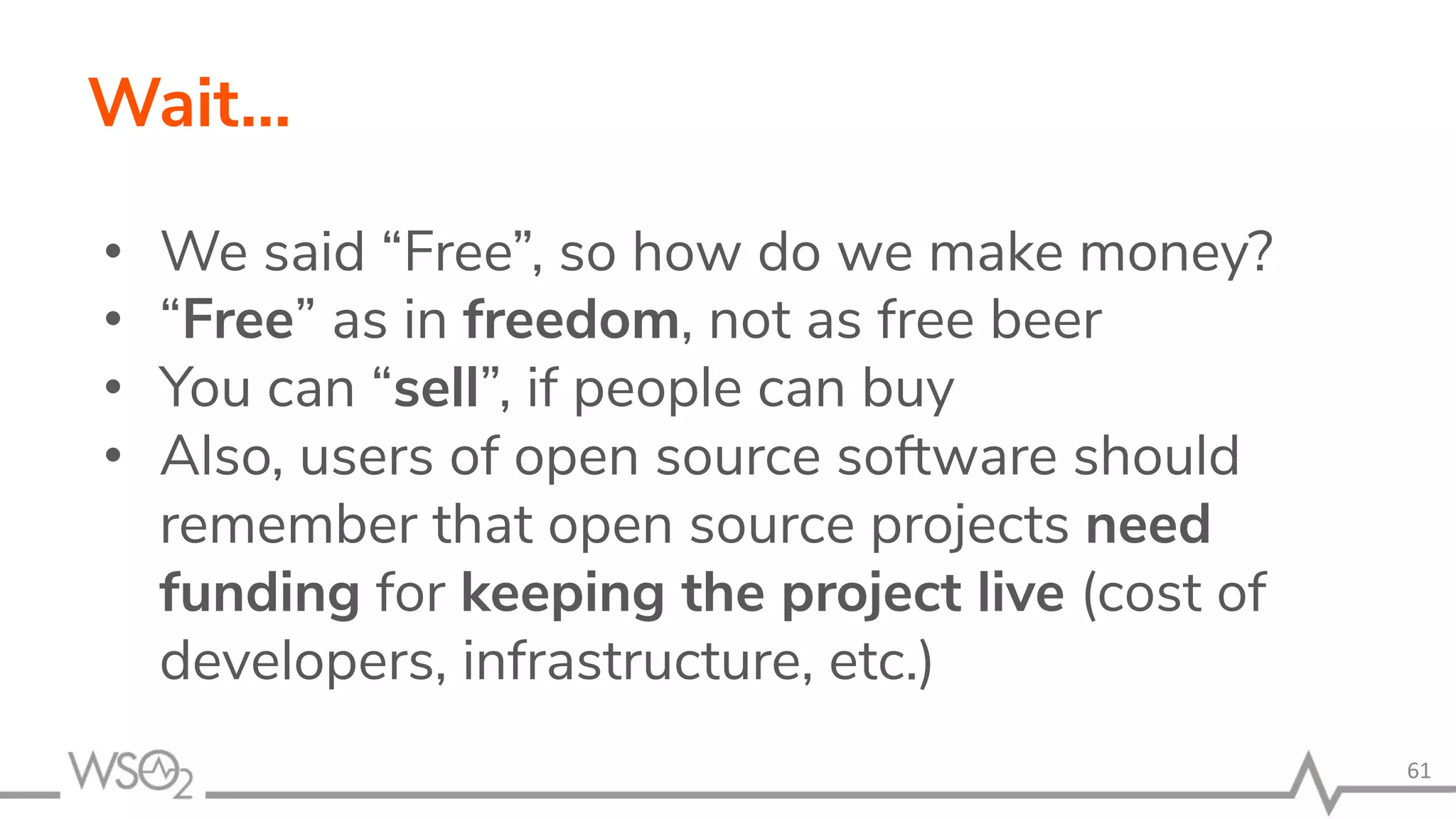 Wait… • We said “Free”, so how do we make money? • “Free” as in freedom, not as free beer • You can “sell”, if people can buy • Also, users of open source software should remember that open source projects need funding for keeping the project live (cost of developers, infrastructure, etc.) 61 