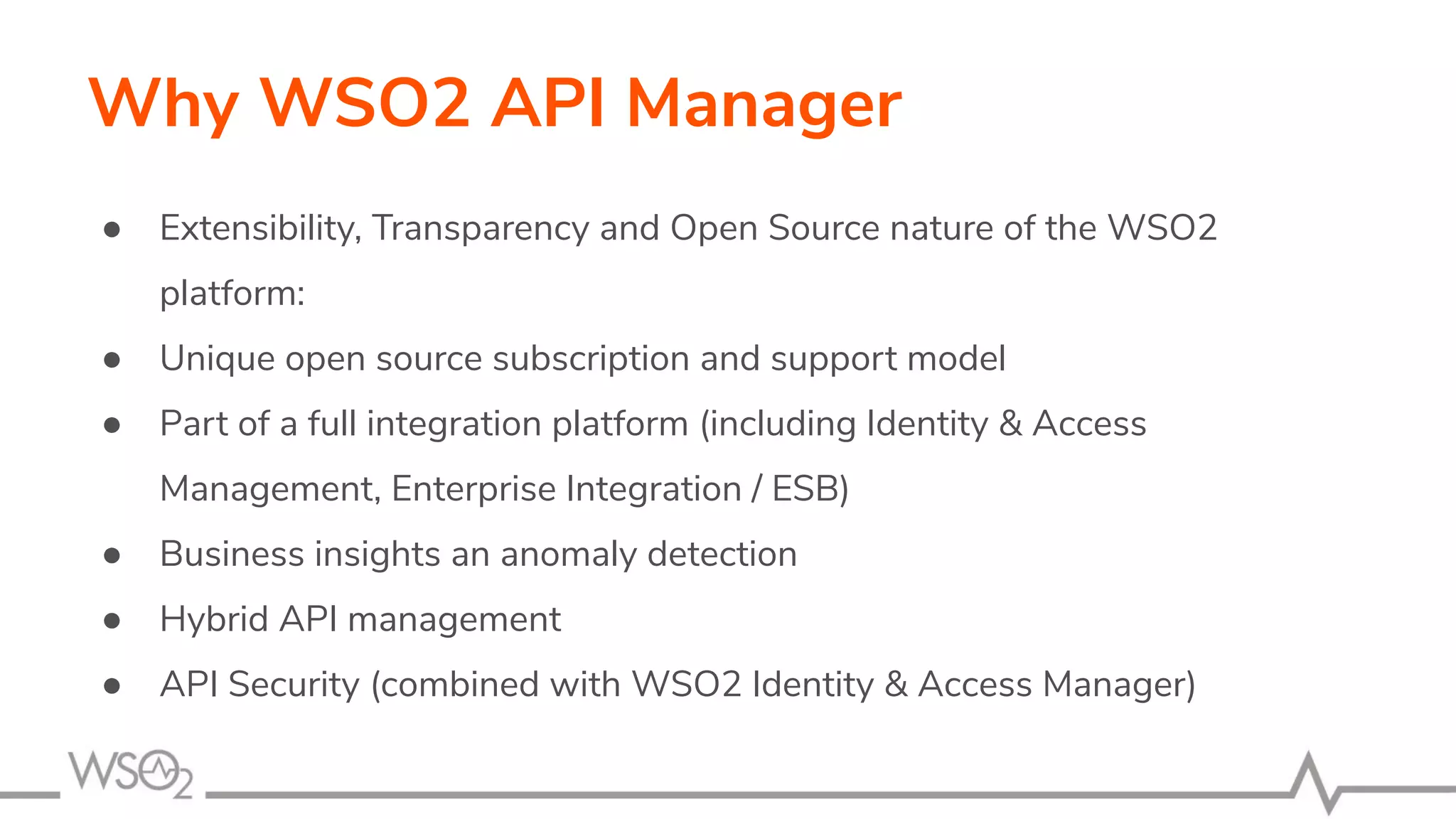Why WSO2 API Manager ● Extensibility, Transparency and Open Source nature of the WSO2 platform: ● Unique open source subscription and support model ● Part of a full integration platform (including Identity & Access Management, Enterprise Integration / ESB) ● Business insights an anomaly detection ● Hybrid API management ● API Security (combined with WSO2 Identity & Access Manager) 