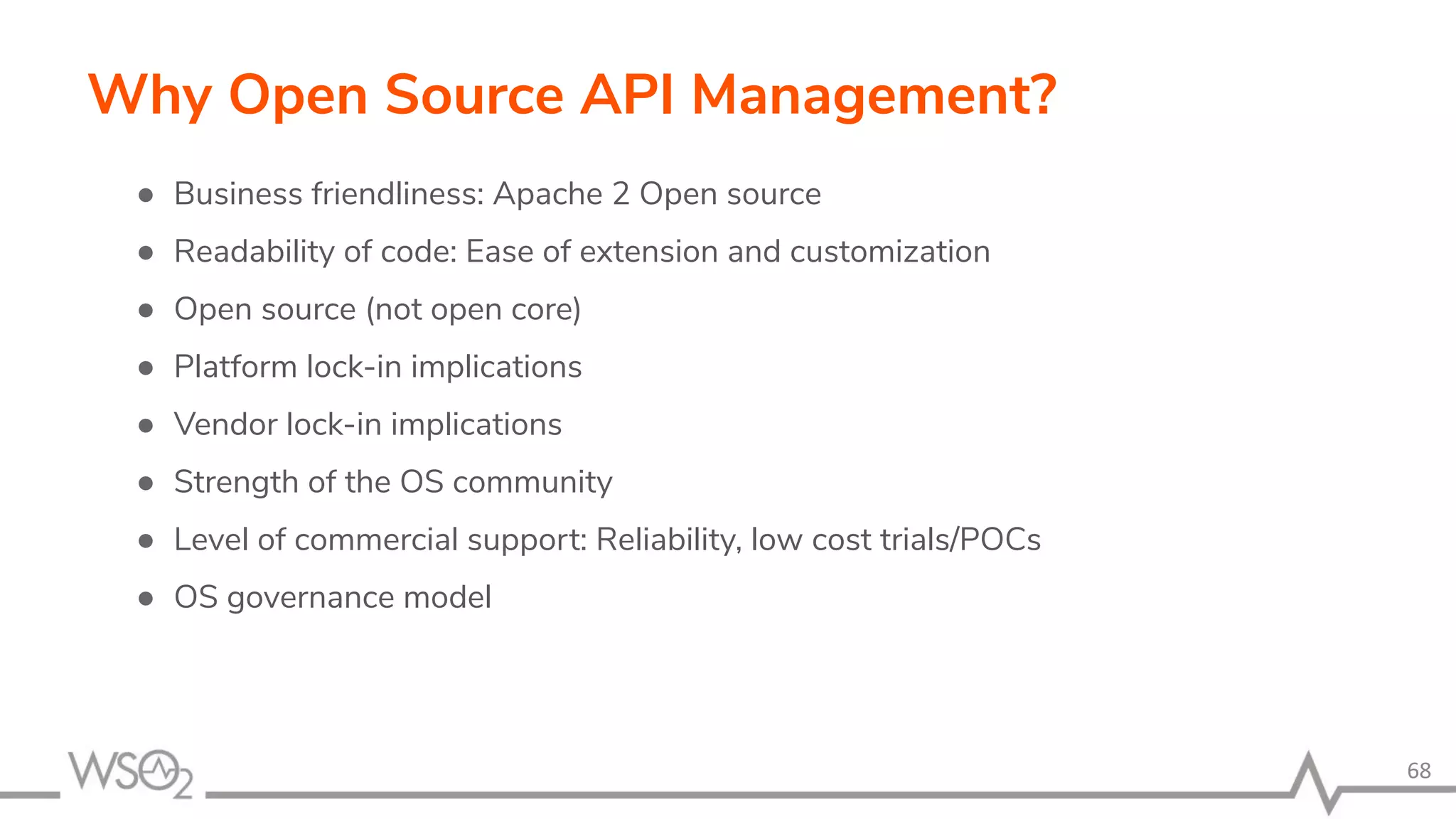 68 Why Open Source API Management? ● Business friendliness: Apache 2 Open source ● Readability of code: Ease of extension and customization ● Open source (not open core) ● Platform lock-in implications ● Vendor lock-in implications ● Strength of the OS community ● Level of commercial support: Reliability, low cost trials/POCs ● OS governance model 