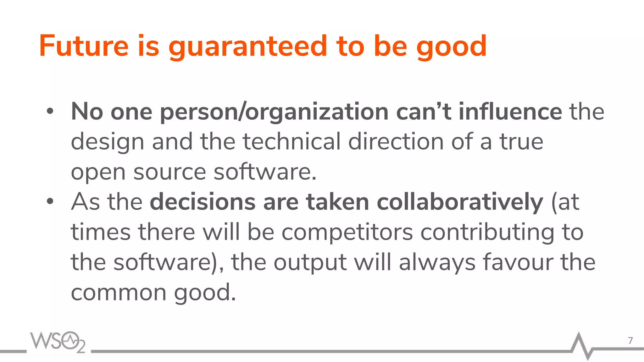 Future is guaranteed to be good • No one person/organization can’t inﬂuence the design and the technical direction of a true open source software. • As the decisions are taken collaboratively (at times there will be competitors contributing to the software), the output will always favour the common good. 7 