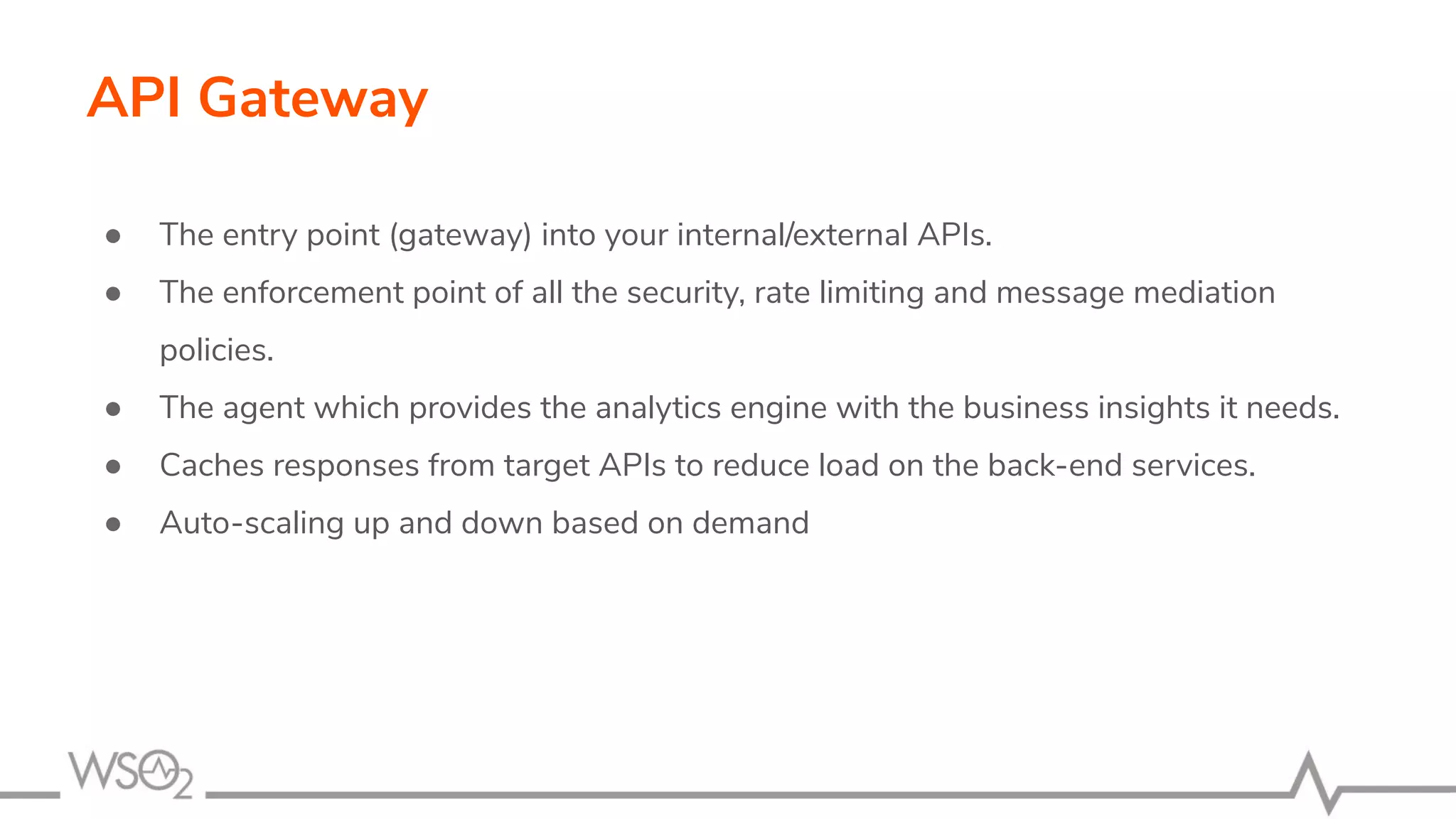API Gateway ● The entry point (gateway) into your internal/external APIs. ● The enforcement point of all the security, rate limiting and message mediation policies. ● The agent which provides the analytics engine with the business insights it needs. ● Caches responses from target APIs to reduce load on the back-end services. ● Auto-scaling up and down based on demand 