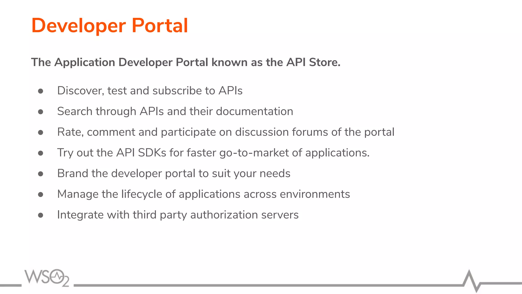 Developer Portal The Application Developer Portal known as the API Store. ● Discover, test and subscribe to APIs ● Search through APIs and their documentation ● Rate, comment and participate on discussion forums of the portal ● Try out the API SDKs for faster go-to-market of applications. ● Brand the developer portal to suit your needs ● Manage the lifecycle of applications across environments ● Integrate with third party authorization servers 