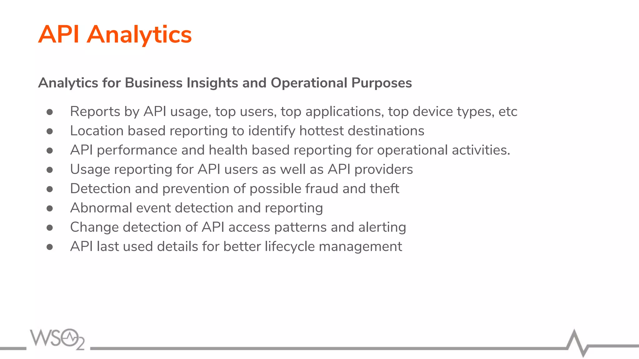 API Analytics Analytics for Business Insights and Operational Purposes ● Reports by API usage, top users, top applications, top device types, etc ● Location based reporting to identify hottest destinations ● API performance and health based reporting for operational activities. ● Usage reporting for API users as well as API providers ● Detection and prevention of possible fraud and theft ● Abnormal event detection and reporting ● Change detection of API access patterns and alerting ● API last used details for better lifecycle management 