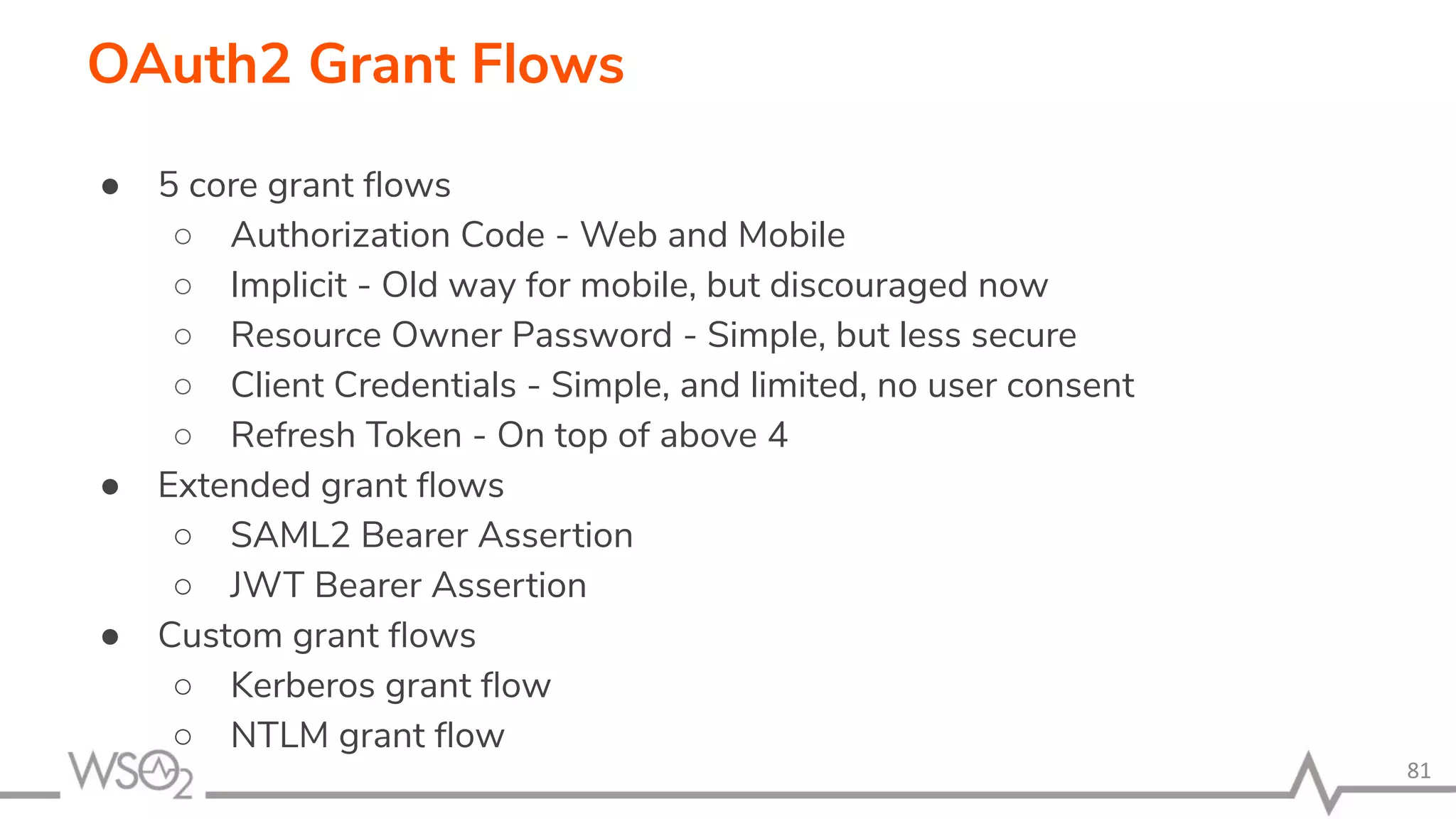 ● 5 core grant ﬂows ○ Authorization Code - Web and Mobile ○ Implicit - Old way for mobile, but discouraged now ○ Resource Owner Password - Simple, but less secure ○ Client Credentials - Simple, and limited, no user consent ○ Refresh Token - On top of above 4 ● Extended grant ﬂows ○ SAML2 Bearer Assertion ○ JWT Bearer Assertion ● Custom grant ﬂows ○ Kerberos grant ﬂow ○ NTLM grant ﬂow 81 OAuth2 Grant Flows 