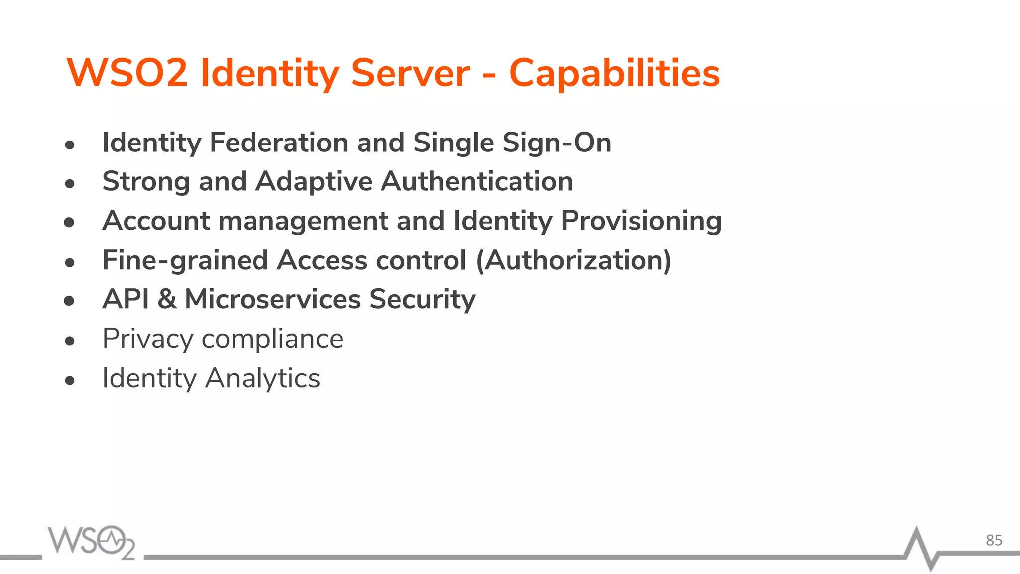 WSO2 Identity Server - Capabilities • Identity Federation and Single Sign-On • Strong and Adaptive Authentication • Account management and Identity Provisioning • Fine-grained Access control (Authorization) • API & Microservices Security • Privacy compliance • Identity Analytics 85 