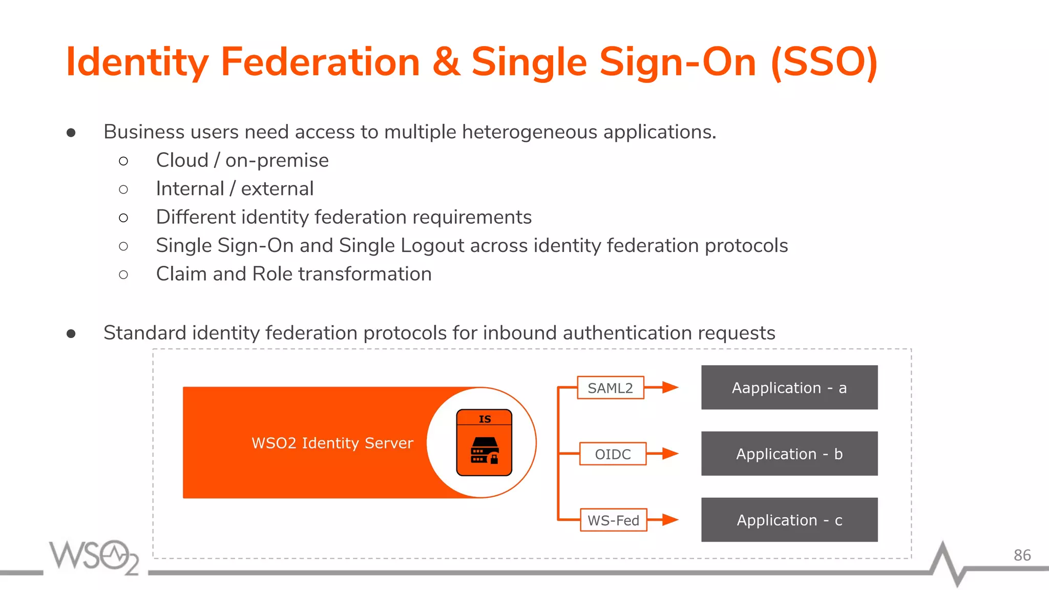 Identity Federation & Single Sign-On (SSO) 86 ● Business users need access to multiple heterogeneous applications. ○ Cloud / on-premise ○ Internal / external ○ Different identity federation requirements ○ Single Sign-On and Single Logout across identity federation protocols ○ Claim and Role transformation ● Standard identity federation protocols for inbound authentication requests 