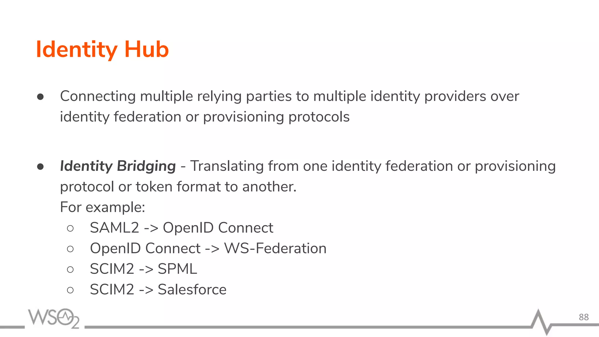 Identity Hub ● Connecting multiple relying parties to multiple identity providers over identity federation or provisioning protocols ● Identity Bridging - Translating from one identity federation or provisioning protocol or token format to another. For example: ○ SAML2 -> OpenID Connect ○ OpenID Connect -> WS-Federation ○ SCIM2 -> SPML ○ SCIM2 -> Salesforce 88 