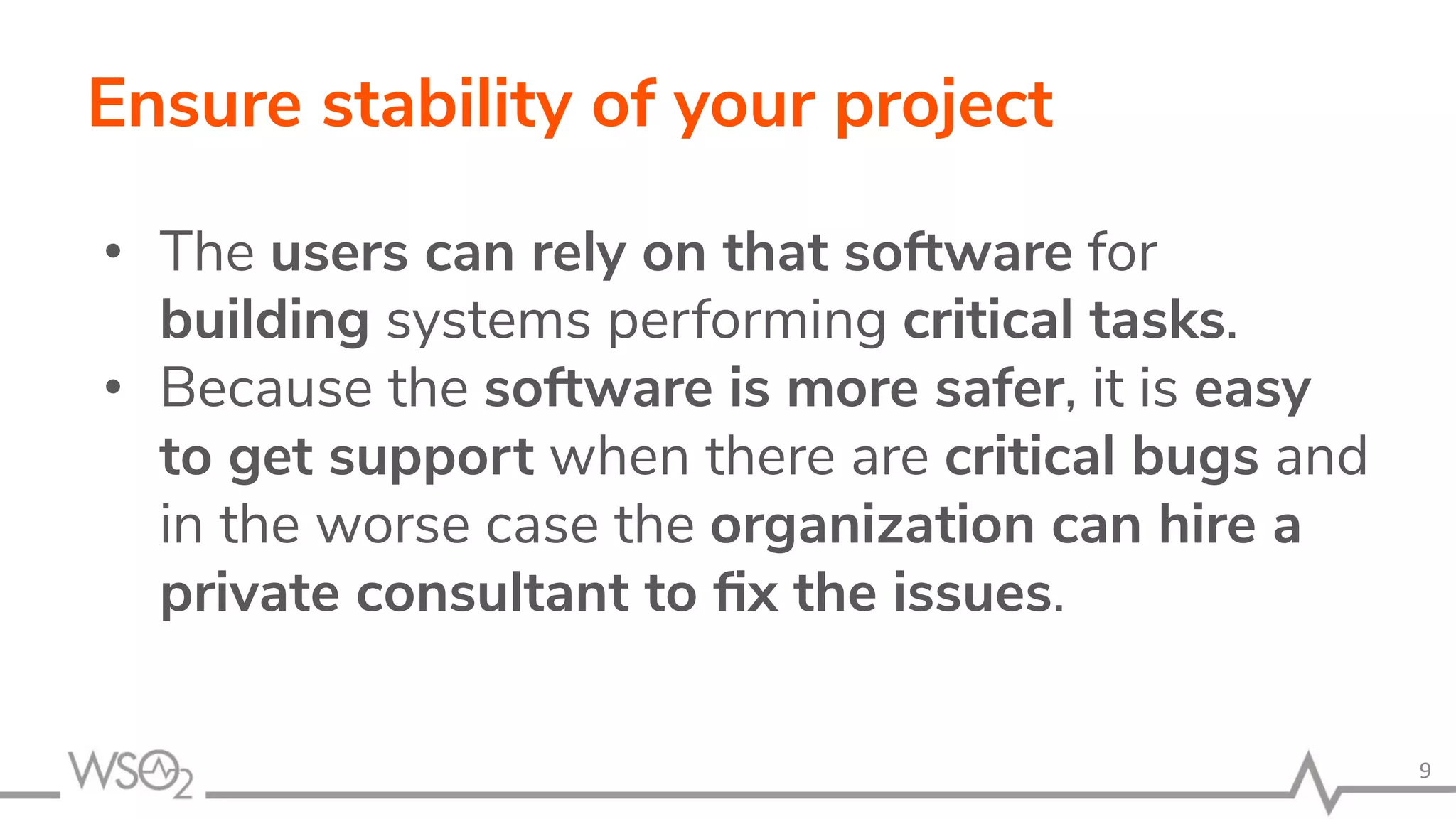 Ensure stability of your project • The users can rely on that software for building systems performing critical tasks. • Because the software is more safer, it is easy to get support when there are critical bugs and in the worse case the organization can hire a private consultant to ﬁx the issues. 9 