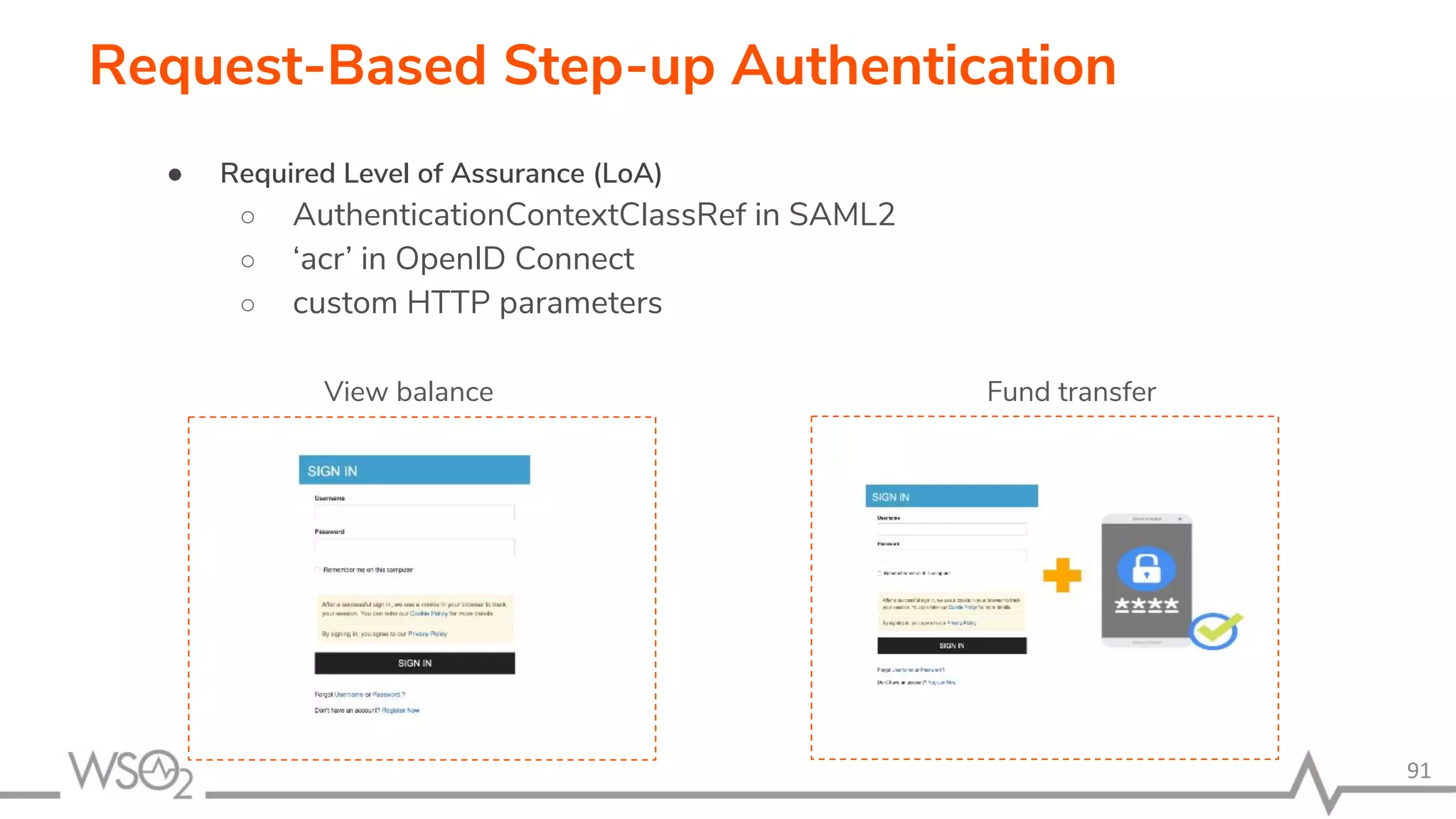 91 Request-Based Step-up Authentication ● Required Level of Assurance (LoA) ○ AuthenticationContextClassRef in SAML2 ○ ‘acr’ in OpenID Connect ○ custom HTTP parameters View balance Fund transfer 