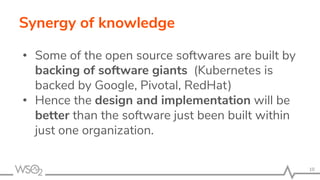 Synergy of knowledge
• Some of the open source softwares are built by
backing of software giants (Kubernetes is
backed by Google, Pivotal, RedHat)
• Hence the design and implementation will be
better than the software just been built within
just one organization.
10
 
