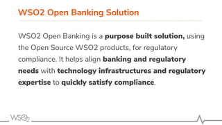 WSO2 Open Banking Solution
WSO2 Open Banking is a purpose built solution, using
the Open Source WSO2 products, for regulatory
compliance. It helps align banking and regulatory
needs with technology infrastructures and regulatory
expertise to quickly satisfy compliance.
 