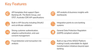 API templates that support Open
Banking UK, The Berlin Group, and
STET, Australia CDR API speciﬁcations
Built-in API Security including OAuth2
and certiﬁcate validation
Strong customer authentication,
adaptive authentication, and user
consent management
Fraud detection and transaction risk
analysis
Key Features
API analytics & business insights with
dashboards
Integration points to core banking
systems
General Data Protection Regulation
(GDPR) compliant solution
Built on top of the WSO2 Platform
making it easily extendable for digital
transformation initiatives beyond open
banking
 