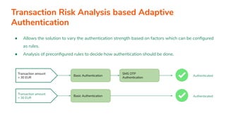 ● Allows the solution to vary the authentication strength based on factors which can be conﬁgured
as rules.
● Analysis of preconﬁgured rules to decide how authentication should be done.
Transaction amount
> 30 EUR
Transaction amount
< 30 EUR
Basic Authentication
SMS OTP
Authentication
Basic Authentication
Authenticated
Authenticated
Transaction Risk Analysis based Adaptive
Authentication
 