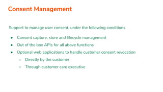 Support to manage user consent, under the following conditions
● Consent capture, store and lifecycle management
● Out of the box APIs for all above functions
● Optional web applications to handle customer consent revocation
○ Directly by the customer
○ Through customer care executive
Consent Management
 