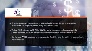 ● ELM implemented single sign-on with WSO2 Identity Server to streamline
administration, improve productivity, and reduce costs
● Today, ELM relies on WSO2 Identity Server to manage 4 million users of the
Unemployment Assistance Program and ensure secure online transactions.
● ELM chose WSO2 because of the product’s ﬂexibility and the ability to customize it
to their needs.
 