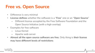 Free vs. Open Source
• Difference is very minimal
• License deﬁnes whether the software is a “Free” one or an “Open Source”
– Different license accepted by the Free Software Foundation and the
Open Source Initiative (with a high overlap)
• Examples for free software
– Linux Kernel
– Apache web server
• Almost all the open source software are free. Only thing is their license
may have different levels of restrictions
16
 
