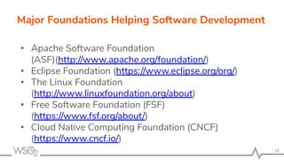 • Apache Software Foundation
(ASF)(http://www.apache.org/foundation/)
• Eclipse Foundation (https://www.eclipse.org/org/)
• The Linux Foundation
(http://www.linuxfoundation.org/about)
• Free Software Foundation (FSF)
(https://www.fsf.org/about/)
• Cloud Native Computing Foundation (CNCF)
(https://www.cncf.io/)
18
Major Foundations Helping Software Development
 