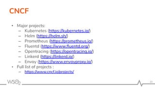 CNCF
• Major projects:
– Kubernetes (https://kubernetes.io/)
– Helm (https://helm.sh/)
– Prometheus (https://prometheus.io/)
– Fluentd (https://www.ﬂuentd.org/)
– Opentracing (https://opentracing.io/)
– Linkerd (https://linkerd.io/)
– Envoy (https://www.envoyproxy.io/)
• Full list of projects :
– https://www.cncf.io/projects/
23
 