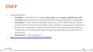 CNCF
• Project Maturity:
– Sandbox - projects are in a very early stage and require signiﬁcant code
maturity and community involvement before being deployed in production.
– Incubation - they meet all sandbox criteria as well as demonstrate certain
growth and maturity characteristics. They must be in production usage by at
least three companies, maintain healthy team that approves and accepts a
healthy ﬂow of contributions that include new features and code from the
community.
– Graduation - Active projects
• https://www.cncf.io/blog/2018/11/05/34097/
24
 
