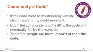 "Community > Code"
• If the code were to mysteriously vanish, a
strong community could rewrite it.
• But if the community is unhealthy, the code will
eventually fall by the wayside.
• Therefore people are more important than the
code.
29
 