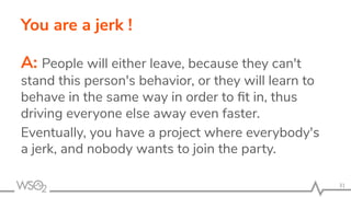 You are a jerk !
A: People will either leave, because they can't
stand this person's behavior, or they will learn to
behave in the same way in order to ﬁt in, thus
driving everyone else away even faster.
Eventually, you have a project where everybody's
a jerk, and nobody wants to join the party.
31
 