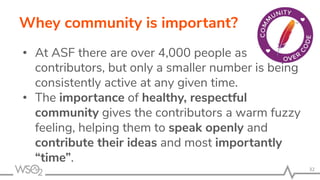 Whey community is important?
• At ASF there are over 4,000 people as
contributors, but only a smaller number is being
consistently active at any given time.
• The importance of healthy, respectful
community gives the contributors a warm fuzzy
feeling, helping them to speak openly and
contribute their ideas and most importantly
“time”.
32
 