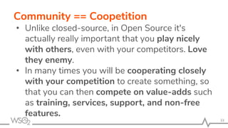 Community == Coopetition
• Unlike closed-source, in Open Source it's
actually really important that you play nicely
with others, even with your competitors. Love
they enemy.
• In many times you will be cooperating closely
with your competition to create something, so
that you can then compete on value-adds such
as training, services, support, and non-free
features.
33
 